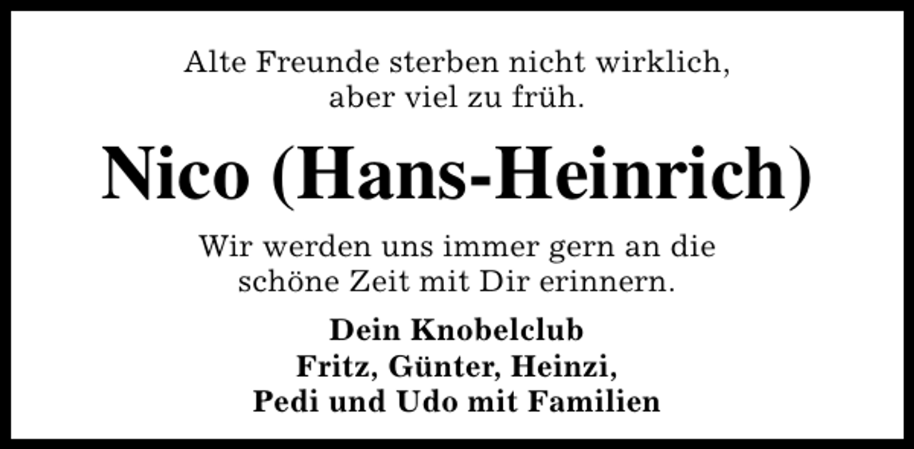 <p>Alte Freunde sterben nicht wirklich,<br />aber viel zu früh.</p><p>Nico (Hans-Heinrich)<br />Wir werden uns immer gern an die<br />schöne Zeit mit Dir erinnern.<br />Dein Knobelclub<br />Fritz, Günter, Heinzi,<br />Pedi und Udo mit Familien</p>