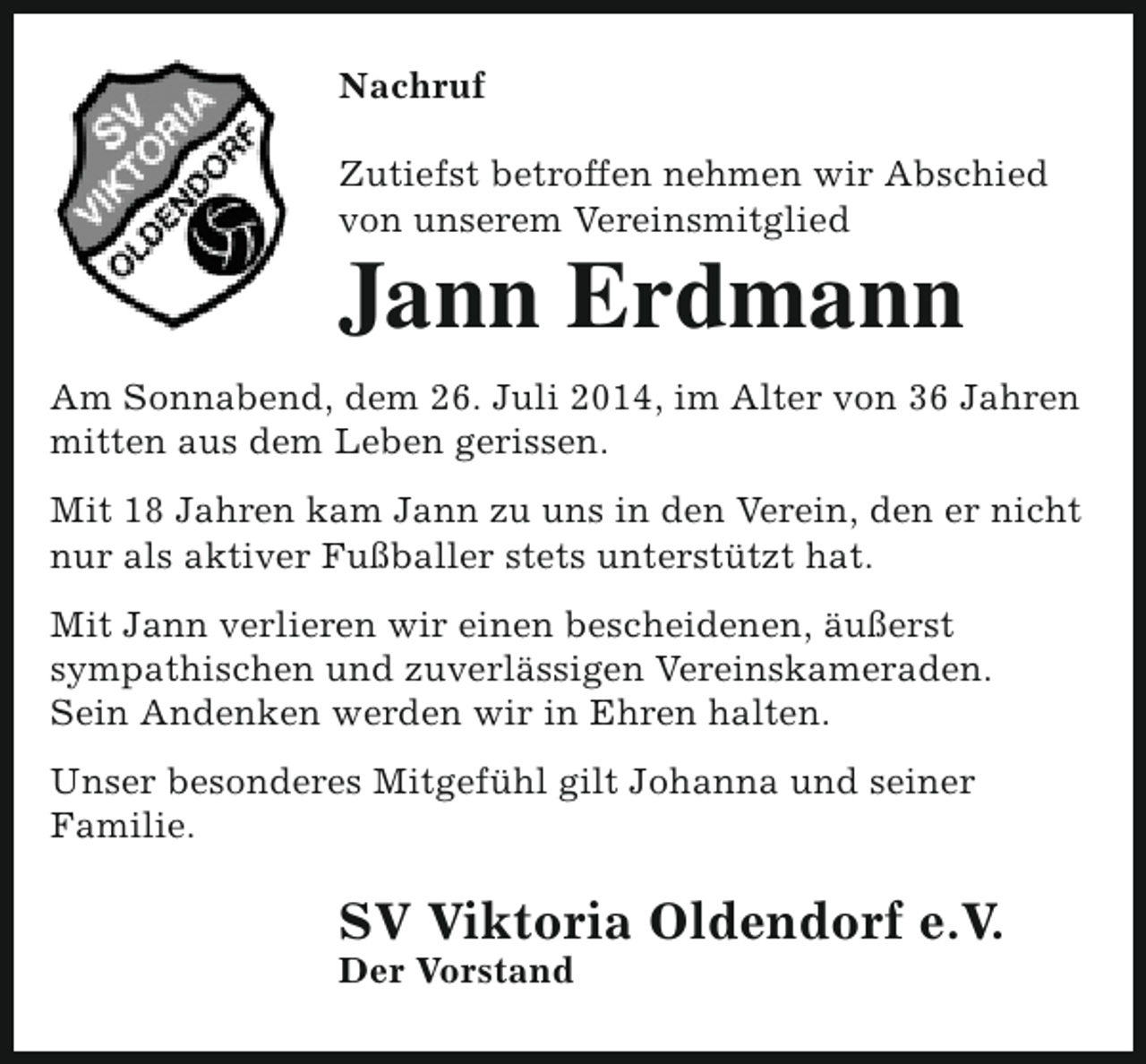 <p>Nachruf<br />Zutiefst betroffen nehmen wir Abschied<br />von unserem Vereinsmitglied</p><p>Jann Erdmann</p><p>Am Sonnabend, dem 26. Juli 2014, im Alter von 36 Jahren<br />mitten aus dem Leben gerissen.<br />Mit 18 Jahren kam Jann zu uns in den Verein, den er nicht<br />nur als aktiver Fußballer stets unterstützt hat.<br />Mit Jann verlieren wir einen bescheidenen, äußerst<br />sympathischen und zuverlässigen Vereinskameraden.<br />Sein Andenken werden wir in Ehren halten.<br />Unser besonderes Mitgefühl gilt Johanna und seiner<br />Familie.</p><p>SV Viktoria Oldendorf e.V.</p><p>Der Vorstand</p>