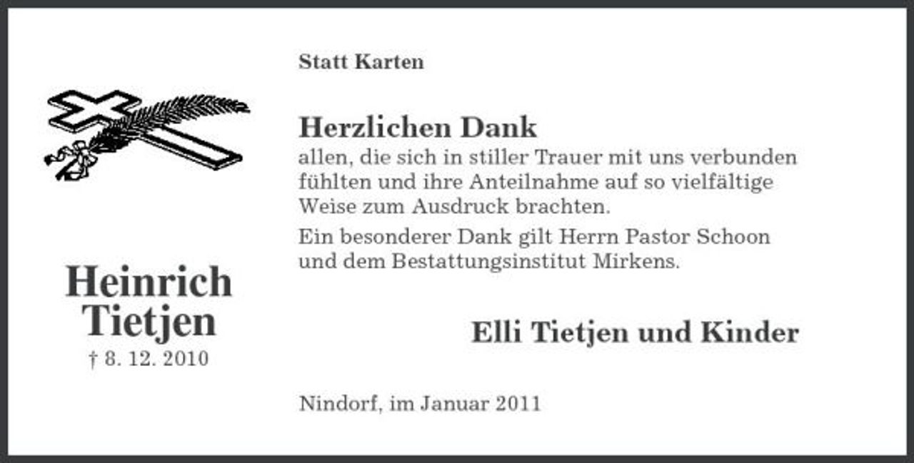 <p>Statt Karten</p><p>Herzlichen Dank<br />allen, die sich in stiller Trauer mit uns verbunden fühlten und ihre Anteilnahme auf so vielfältige Weise zum Ausdruck brachten. Ein besonderer Dank gilt Herrn Pastor Schoon und dem Bestattungsinstitut Mirkens.</p><p>Heinrich Tietjen<br />† 8. 12. 2010</p><p>Elli Tietjen und Kinder<br />Nindorf, im Januar 2011</p>