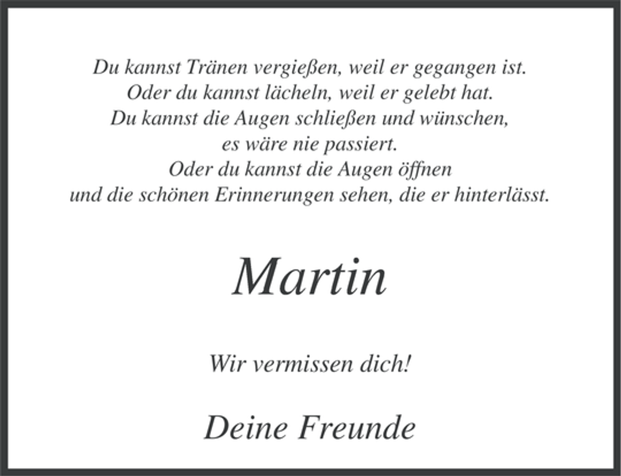 <p>Du kannst Tränen vergießen, weil er gegangen ist.<br />Oder du kannst lächeln, weil er gelebt hat.<br />Du kannst die Augen schließen und wünschen,<br />es wäre nie passiert.<br />Oder du kannst die Augen öffnen<br />und die schönen Erinnerungen sehen, die er hinterlässt.</p><p>Martin<br />Wir vermissen dich!</p><p>Deine Freunde</p>