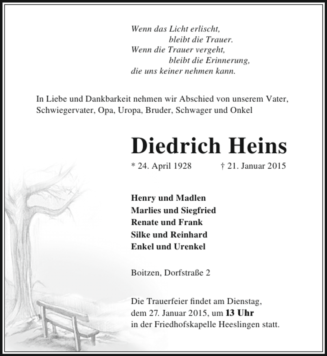 <p>Wenn das Licht erlischt,<br />bleibt die Trauer.<br />Wenn die Trauer vergeht,<br />bleibt die Erinnerung,<br />die uns keiner nehmen kann.<br />In Liebe und Dankbarkeit nehmen wir Abschied von unserem Vater,<br />Schwiegervater, Opa, Uropa, Bruder, Schwager und Onkel</p><p>Diedrich Heins<br />* 24. April 1928</p><p>† 21. Januar 2015</p><p>Henry und Madlen<br />Marlies und Siegfried<br />Renate und Frank<br />Silke und Reinhard<br />Enkel und Urenkel<br />Boitzen, Dorfstraße 2<br />Die Trauerfeier findet am Dienstag,<br />dem 27. Januar 2015, um 13 Uhr<br />in der Friedhofskapelle Heeslingen statt.</p>