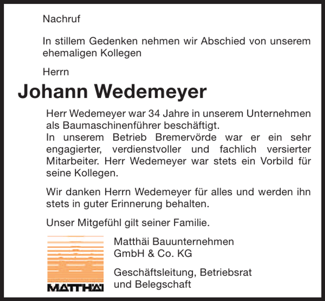 <p>Nachruf<br />In stillem Gedenken nehmen wir Abschied von unserem<br />ehemaligen Kollegen<br />Herrn</p><p>Johann Wedemeyer<br />Herr Wedemeyer war 34 Jahre in unserem Unternehmen<br />als Baumaschinenführer beschäftigt.<br />In unserem Betrieb Bremervörde war er ein sehr<br />engagierter, verdienstvoller und fachlich versierter<br />Mitarbeiter. Herr Wedemeyer war stets ein Vorbild für<br />seine Kollegen.<br />Wir danken Herrn Wedemeyer für alles und werden ihn<br />stets in guter Erinnerung behalten.<br />Unser Mitgefühl gilt seiner Familie.<br />Matthäi Bauunternehmen<br />GmbH &amp; Co. KG<br />Geschäftsleitung, Betriebsrat<br />und Belegschaft</p>