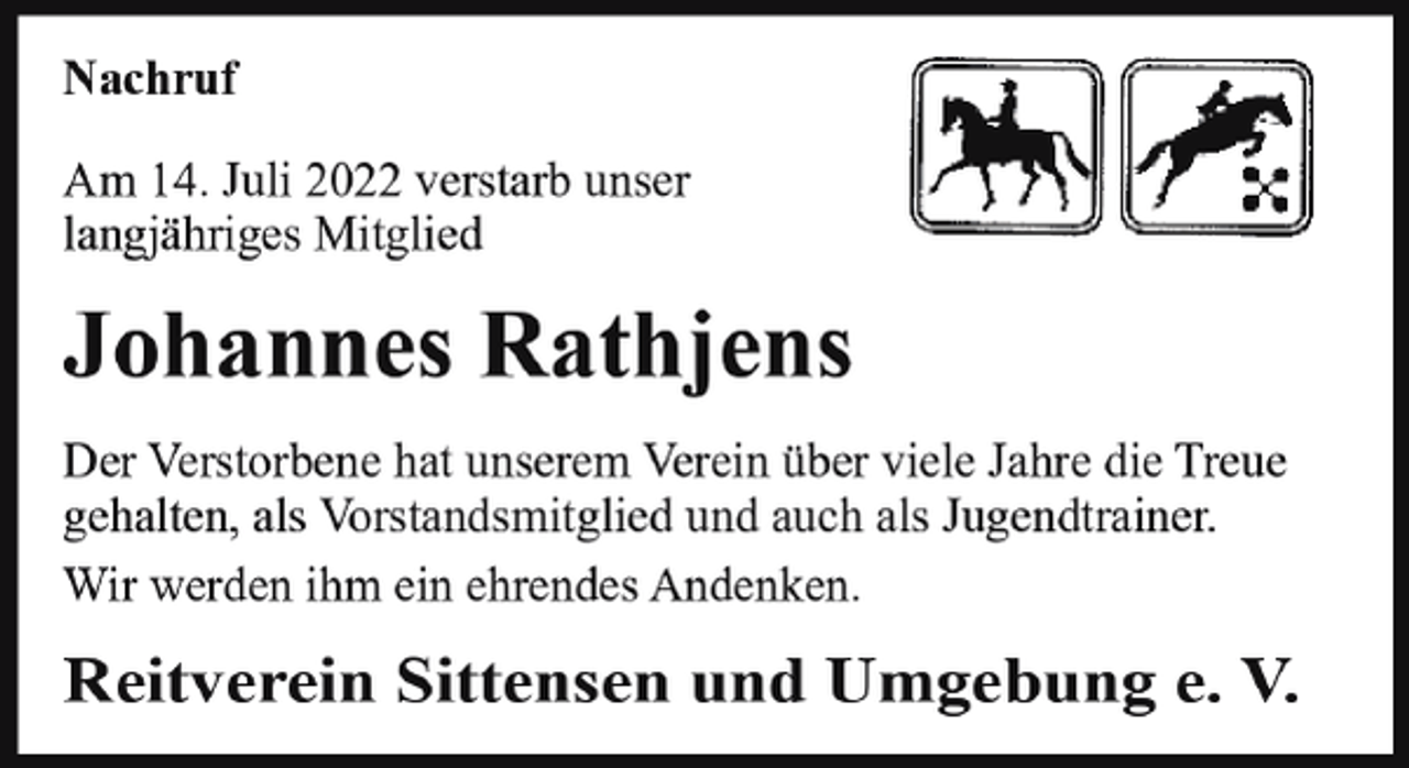 <p>Nachruf<br />Nachrufm<br />Am<br />Juli<br />2022 verstarb<br />unser<br />Am14.<br />29.<br />September<br />2019<br />verstarb<br />langjähriges<br />Mitglied Ehrenmitglied<br />unser langjähriges</p><p>Johannes<br />WilhelmRathjens<br />Gohde<br />Der Verstorbene hat unserem Verein über viele Jahre die Treue<br />Der Verstorbene hat unserem Verein über viele Jahre<br />gehalten, als Vorstandsmitglied und auch als Jugendtrainer.<br />die Treue gehalten und war ein gern gesehener Gast<br />Wir<br />ihmVeranstaltungen.<br />ein ehrendes Andenken.<br />aufwerden<br />unseren<br />Wir werden ihm<br />ein ehrendes<br />Andenken<br />bewahren.<br />Reitverein<br />Sittensen<br />und<br />Umgebung<br />e. V.</p>