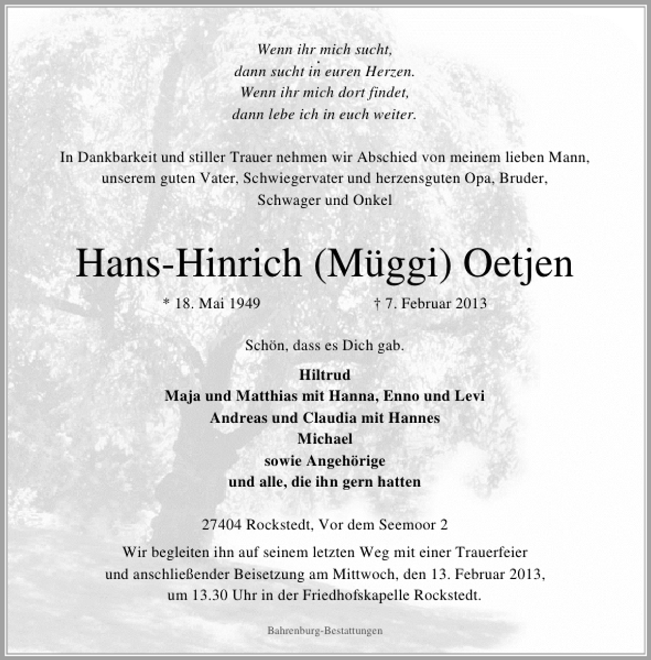 <p>Wenn ihr mich sucht,<br />.<br />dann sucht in euren Herzen.<br />Wenn ihr mich dort findet,<br />dann lebe ich in euch weiter.<br />In Dankbarkeit und stiller Trauer nehmen wir Abschied von meinem lieben Mann,<br />unserem guten Vater, Schwiegervater und herzensguten Opa, Bruder,<br />Schwager und Onkel</p><p>Hans-Hinrich (Müggi) Oetjen<br />* 18. Mai 1949</p><p>† 7. Februar 2013</p><p>Schön, dass es Dich gab.<br />Hiltrud<br />Maja und Matthias mit Hanna, Enno und Levi<br />Andreas und Claudia mit Hannes<br />Michael<br />sowie Angehörige<br />und alle, die ihn gern hatten<br />27404 Rockstedt, Vor dem Seemoor 2<br />Wir begleiten ihn auf seinem letzten Weg mit einer Trauerfeier<br />und anschließender Beisetzung am Mittwoch, den 13. Februar 2013,<br />um 13.30 Uhr in der Friedhofskapelle Rockstedt.<br />Bahrenburg-Bestattungen</p>