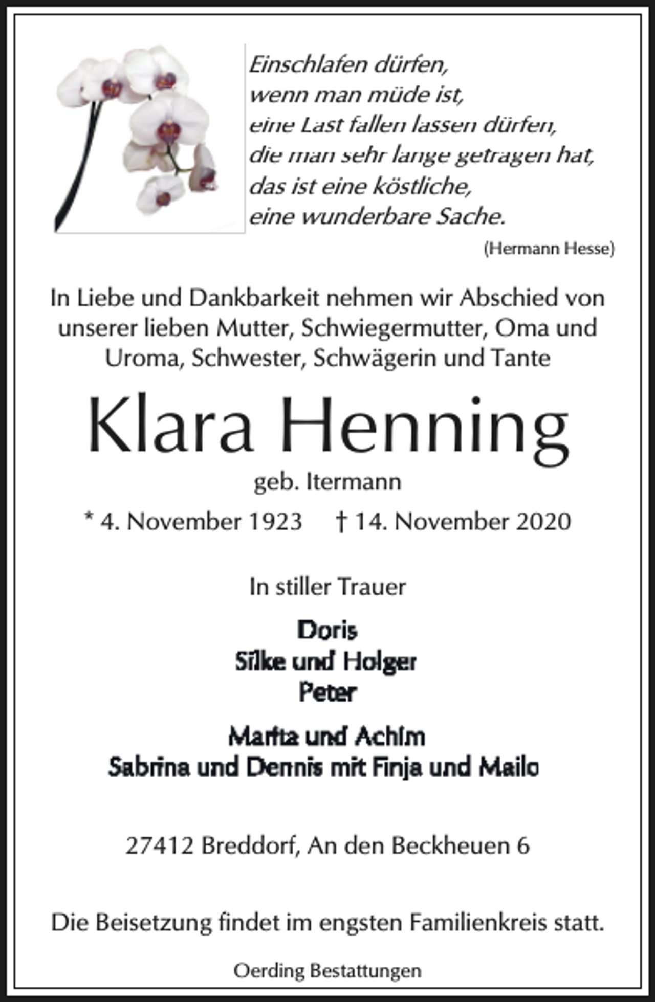 <p>Einschlafen dürfen,<br />wenn man müde ist,<br />eine Last fallen lassen dürfen,<br />die man sehr lange getragen hat,<br />das ist eine köstliche,<br />eine wunderbare Sache.<br />(Hermann Hesse)</p><p>In Liebe und Dankbarkeit nehmen wir Abschied von<br />unserer lieben Mutter, Schwiegermutter, Oma und<br />Uroma, Schwester, Schwägerin und Tante</p><p>Klara Henning<br />geb. Itermann</p><p>* 4. November 1923</p><p>† 14. November 2020</p><p>In stiller Trauer</p><p>27412 Breddorf, An den Beckheuen 6<br />Die Beisetzung findet im engsten Familienkreis statt.<br />Oerding Bestattungen</p>