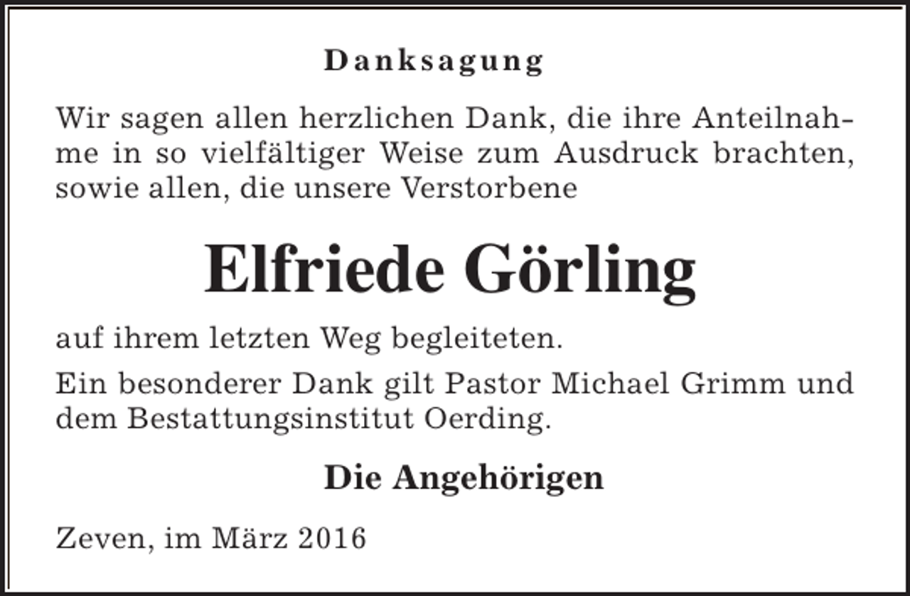 <p>Danksagung<br />Wir sagen allen herzlichen Dank, die ihre Anteilnahme in so vielfältiger Weise zum Ausdruck brachten,<br />sowie allen, die unsere Verstorbene</p><p>Elfriede Görling<br />auf ihrem letzten Weg begleiteten.<br />Ein besonderer Dank gilt Pastor Michael Grimm und<br />dem Bestattungsinstitut Oerding.</p><p>Die Angehörigen<br />Zeven, im März 2016</p>