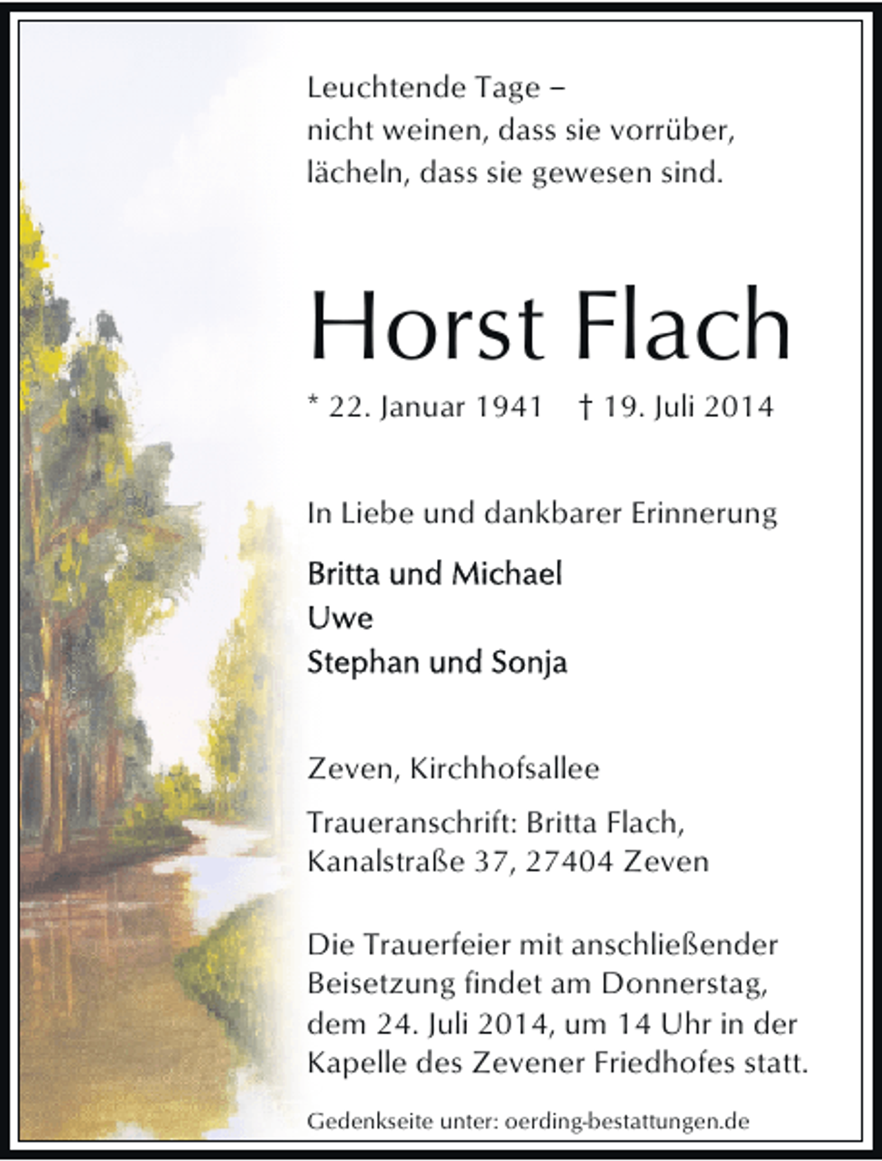 <p>Leuchtende Tage ‒<br />nicht weinen, dass sie vorrüber,<br />lächeln, dass sie gewesen sind.</p><p>Horst Flach<br />* 22. Januar 1941</p><p>† 19. Juli 2014</p><p>In Liebe und dankbarer Erinnerung</p><p>Zeven, Kirchhofsallee<br />Traueranschrift: Britta Flach,<br />Kanalstraße 37, 27404 Zeven<br />Die Trauerfeier mit anschließender<br />Beisetzung findet am Donnerstag,<br />dem 24. Juli 2014, um 14 Uhr in der<br />Kapelle des Zevener Friedhofes statt.<br />Gedenkseite unter: oerding-bestattungen.de</p>