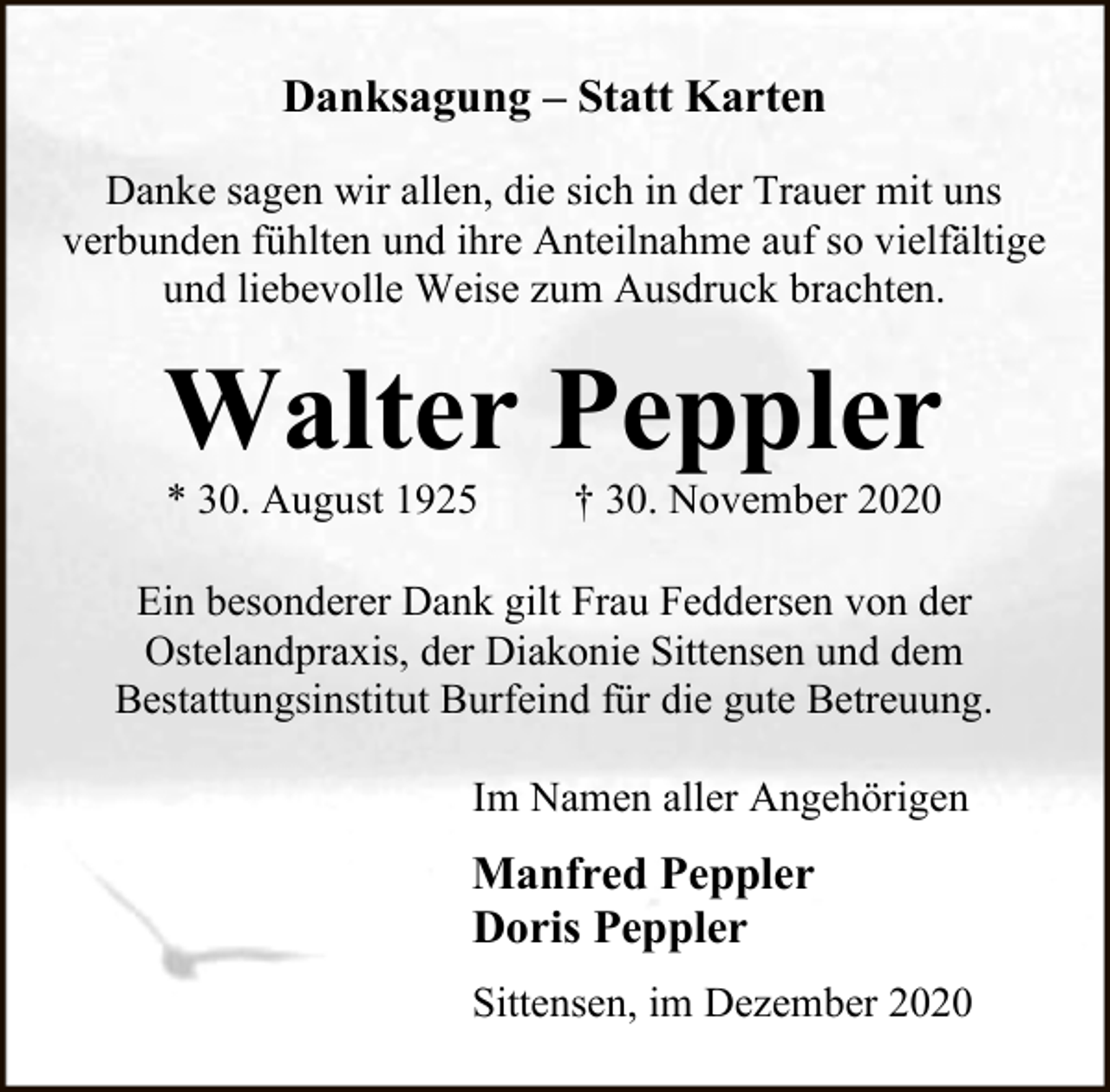 <p>Danksagung – Statt Karten<br />Danke sagen wir allen, die sich in der Trauer mit uns<br />verbunden fühlten und ihre Anteilnahme auf so vielfältige<br />und liebevolle Weise zum Ausdruck brachten.</p><p>Walter Peppler<br />* 30. August 1925</p><p>† 30. November 2020</p><p>Ein besonderer Dank gilt Frau Feddersen von der<br />Ostelandpraxis, der Diakonie Sittensen und dem<br />Bestattungsinstitut Burfeind für die gute Betreuung.<br />Im Namen aller Angehörigen</p><p>Manfred Peppler<br />Doris Peppler<br />Sittensen, im Dezember 2020</p>