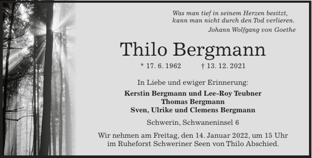 <p>Was man tief in seinem Herzen besitzt,<br />kann man nicht durch den Tod verlieren.<br />Johann Wolfgang von Goethe</p><p>Thilo Bergmann<br />* 17. 6. 1962</p><p>† 13. 12. 2021</p><p>In Liebe und ewiger Erinnerung:<br />Kerstin Bergmann und Lee-Roy Teubner<br />Thomas Bergmann<br />Sven, Ulrike und Clemens Bergmann<br />Schwerin, Schwaneninsel 6<br />Wir nehmen am Freitag, den 14. Januar 2022, um 15 Uhr<br />im Ruheforst Schweriner Seen von Thilo Abschied.</p>