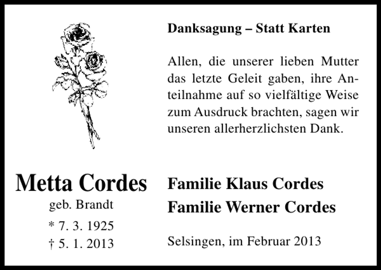 <p>Danksagung – Statt Karten<br />Allen, die unserer lieben Mutter<br />das letzte Geleit gaben, ihre Anteilnahme auf so vielfältige Weise<br />zum Ausdruck brachten, sagen wir<br />unseren allerherzlichsten Dank.</p><p>Metta Cordes<br />geb. Brandt</p><p>* 7. 3. 1925<br />† 5. 1. 2013</p><p>Familie Klaus Cordes<br />Familie Werner Cordes<br />Selsingen, im Februar 2013</p>
