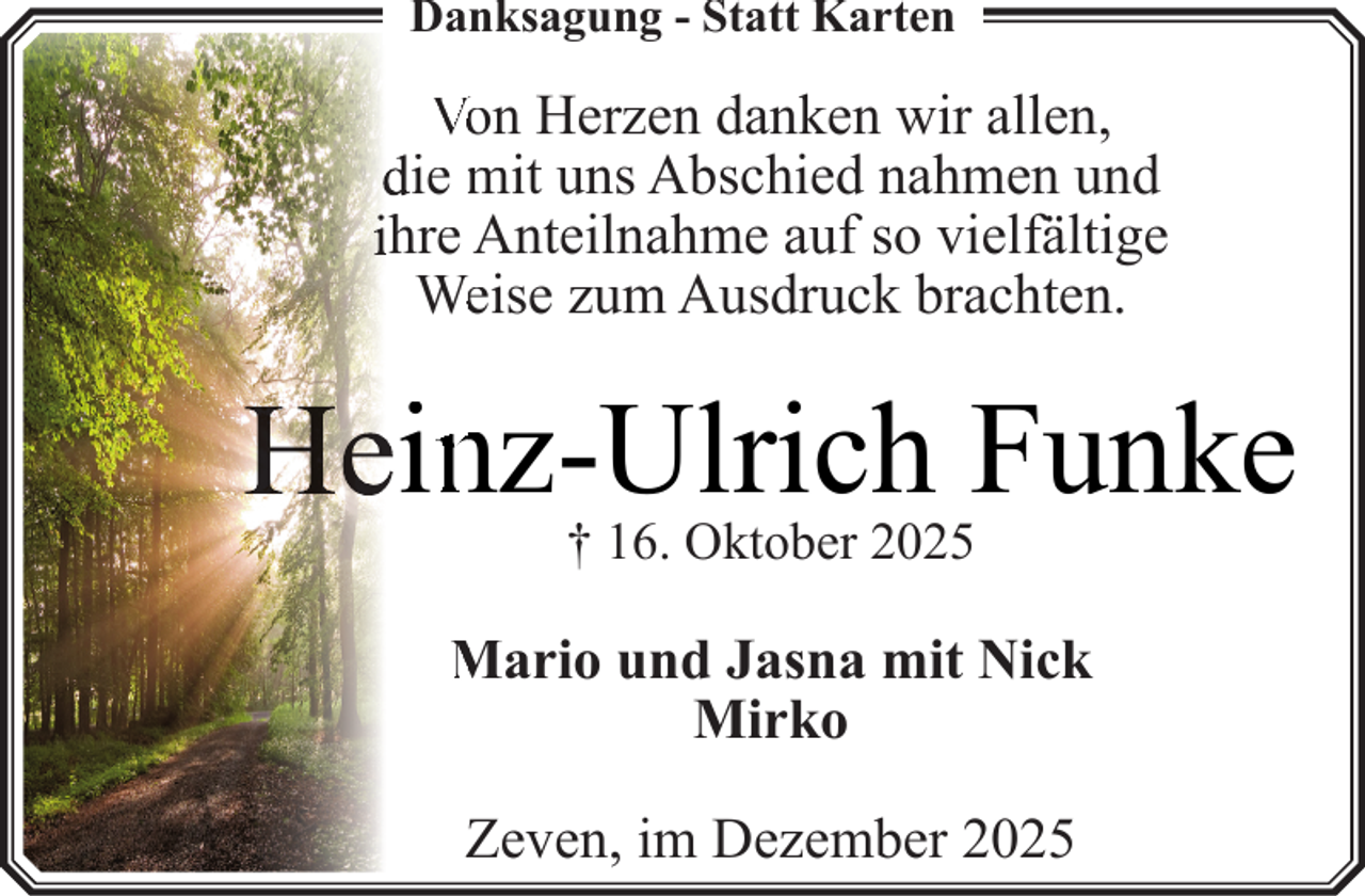 <p>Danksagung - Statt Karten</p><p>Von Herzen danken wir allen,<br />die mit uns Abschied nahmen und<br />ihre Anteilnahme auf so vielfältige<br />Weeise zum Ausdruck brachten.</p><p>Hein<br />nz-Ulrich Funke<br />† 16. Oktober 2025</p><p>Mario und Jasna mit Nick<br />Mirko<br />Zeven, im Dezember 2025</p>