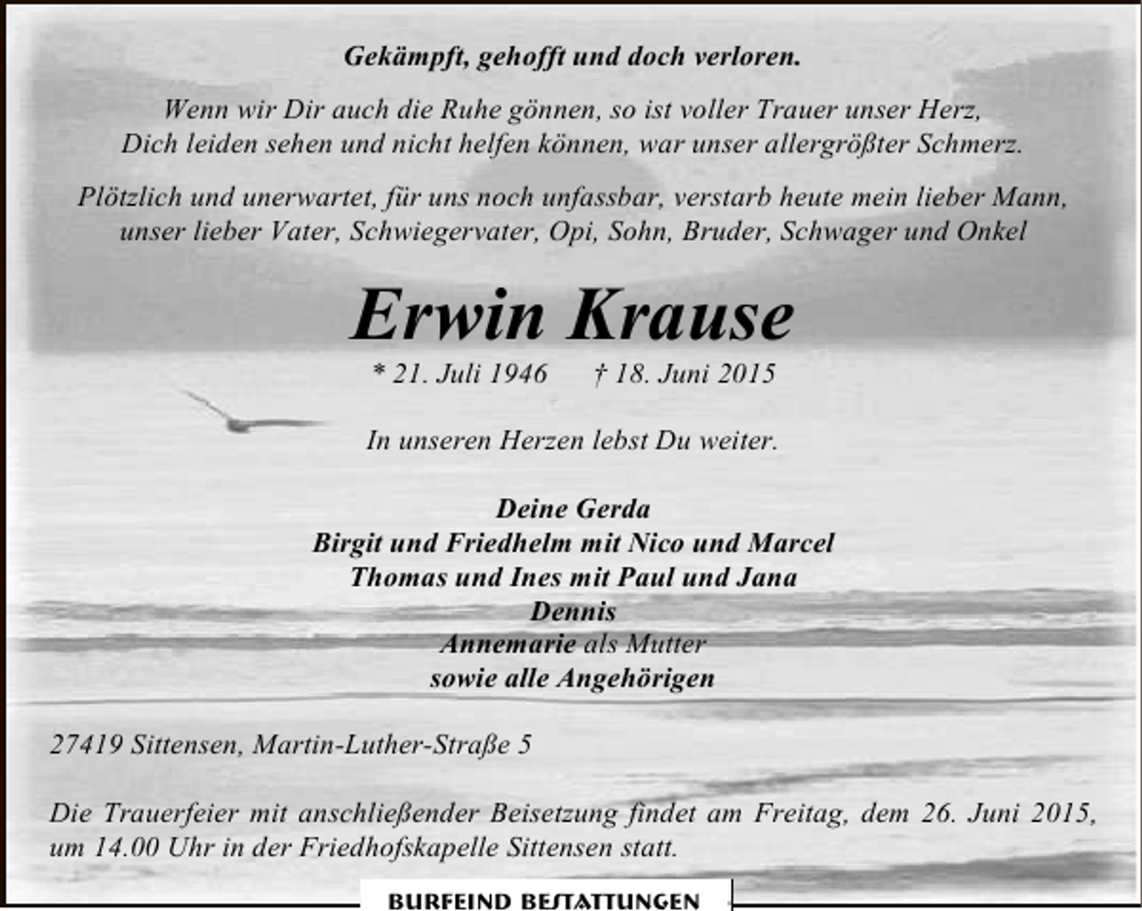 <p>Gekämpft, gehofft und doch verloren.<br />Wenn wir Dir auch die Ruhe gönnen, so ist voller Trauer unser Herz,<br />Dich leiden sehen und nicht helfen können, war unser allergrößter Schmerz.<br />Plötzlich und unerwartet, für uns noch unfassbar, verstarb heute mein lieber Mann,<br />unser lieber Vater, Schwiegervater, Opi, Sohn, Bruder, Schwager und Onkel</p><p>Erwin Krause<br />* 21. Juli 1946</p><p>† 18. Juni 2015</p><p>In unseren Herzen lebst Du weiter.<br />Deine Gerda<br />Birgit und Friedhelm mit Nico und Marcel<br />Thomas und Ines mit Paul und Jana<br />Dennis<br />Annemarie als Mutter<br />sowie alle Angehörigen<br />27419 Sittensen, Martin-Luther-Straße 5<br />Die Trauerfeier mit anschließender Beisetzung findet am Freitag, dem 26. Juni 2015,<br />um 14.00 Uhr in der Friedhofskapelle Sittensen statt.<br />Burfeind Bestattungen</p>