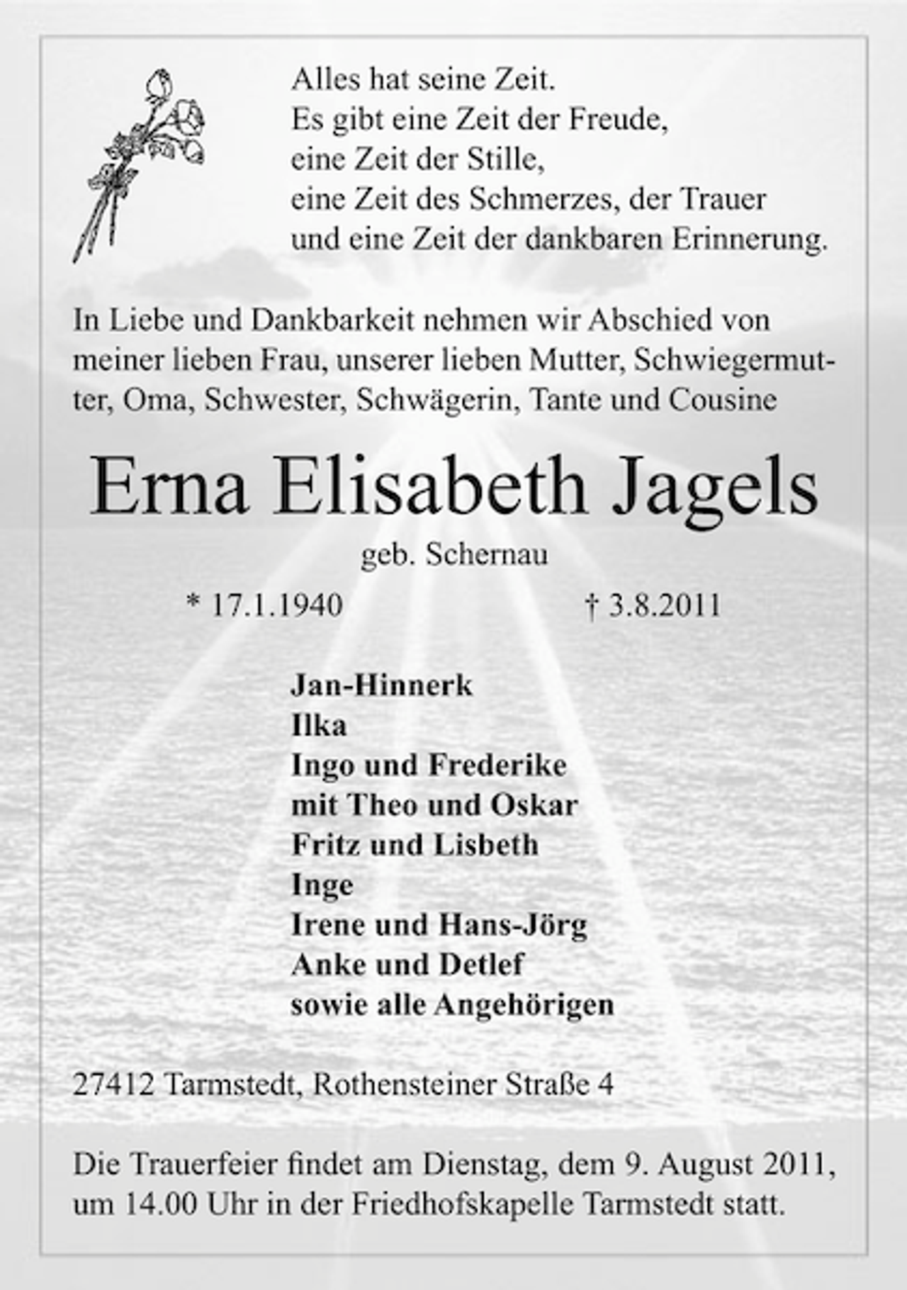 <p>Alles hat seine Zeit.<br />Es gibt eine Zeit der Freude,<br />eine Zeit der Stille,<br />eine Zeit des Schmerzes, der Trauer<br />und eine Zeit der dankbaren Erinnerung.<br />In Liebe und Dankbarkeit nehmen wir Abschied von<br />meiner lieben Frau, unserer lieben Mutter, Schwiegermutter, Oma, Schwester, Schwägerin, Tante und Cousine</p><p>Erna Elisabeth Jagels<br />geb. Schernau<br />* 17.1.1940</p><p>† 3.8.2011</p><p>Jan-Hinnerk<br />Ilka<br />Ingo und Frederike<br />mit Theo und Oskar<br />Fritz und Lisbeth<br />Inge<br />Irene und Hans-Jörg<br />Anke und Detlef<br />sowie alle Angehörigen<br />27412 Tarmstedt, Rothensteiner Straße 4<br />Die Trauerfeier ﬁndet am Dienstag, dem 9. August 2011,<br />um 14.00 Uhr in der Friedhofskapelle Tarmstedt statt.</p>