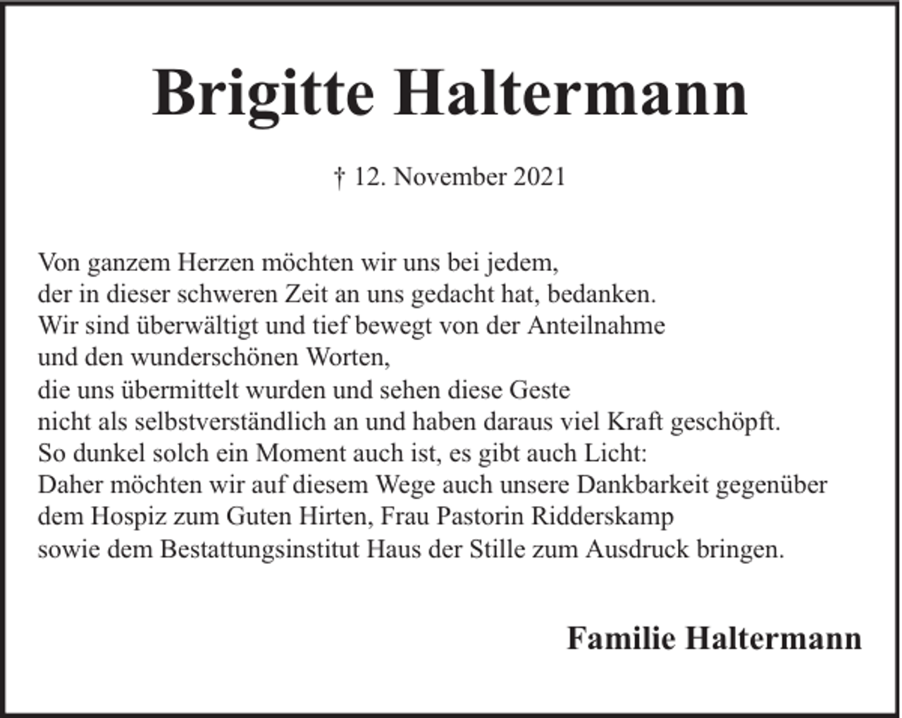 <p>Brigitte Haltermann<br />† 12. November 2021<br />Von ganzem Herzen möchten wir uns bei jedem,<br />der in dieser schweren Zeit an uns gedacht hat, bedanken.<br />Wir sind überwältigt und tief bewegt von der Anteilnahme<br />und den wunderschönen Worten,<br />die uns übermittelt wurden und sehen diese Geste<br />nicht als selbstverständlich an und haben daraus viel Kraft geschöpft.<br />So dunkel solch ein Moment auch ist, es gibt auch Licht:<br />Daher möchten wir auf diesem Wege auch unsere Dankbarkeit gegenüber<br />dem Hospiz zum Guten Hirten, Frau Pastorin Ridderskamp<br />sowie dem Bestattungsinstitut Haus der Stille zum Ausdruck bringen.</p><p>Familie Haltermann</p>
