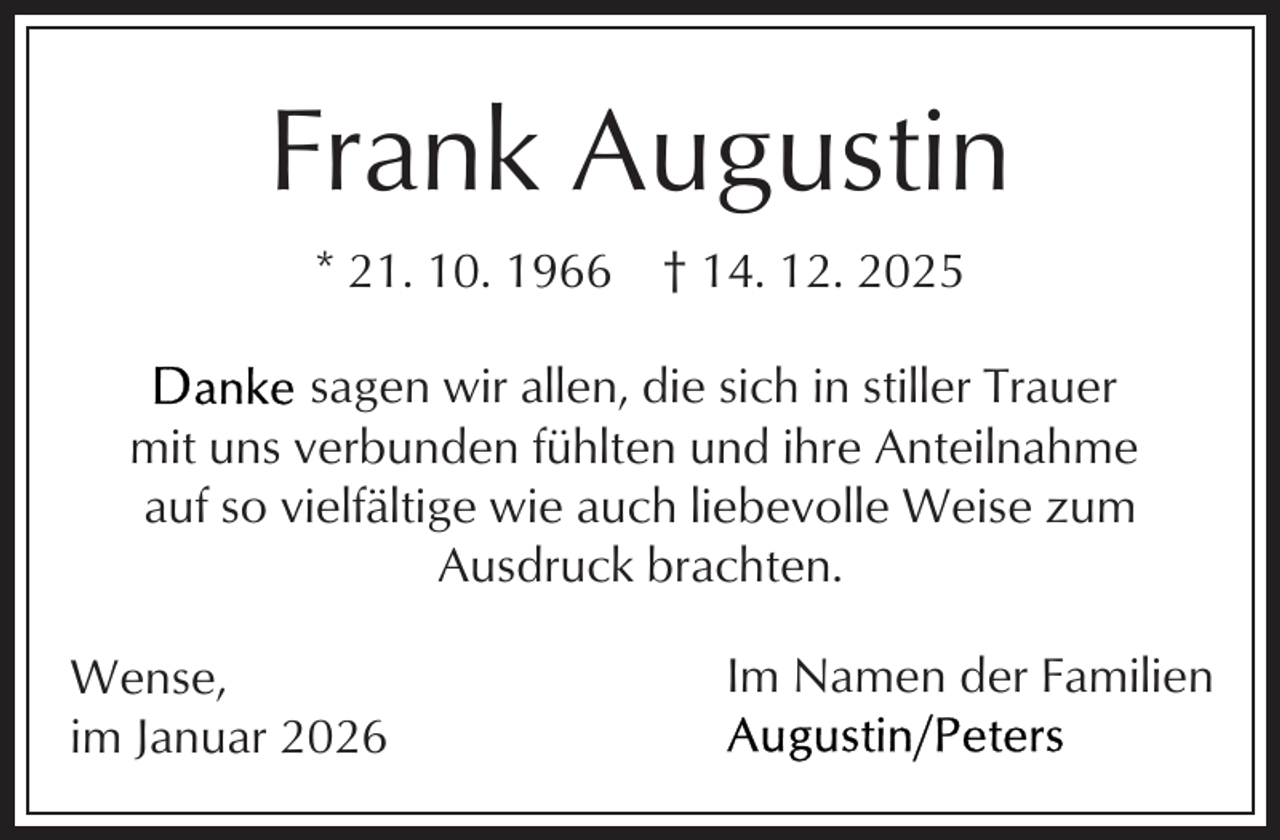 <p>Frank Augustin<br />* 21. 10. 1966</p><p>† 14. 12. 2025</p><p>sagen wir allen, die sich in stiller Trauer<br />mit uns verbunden fühlten und ihre Anteilnahme<br />auf so vielfältige wie auch liebevolle Weise zum<br />Ausdruck brachten.<br />Wense,<br />im Januar 2026</p><p>Im Namen der Familien</p>