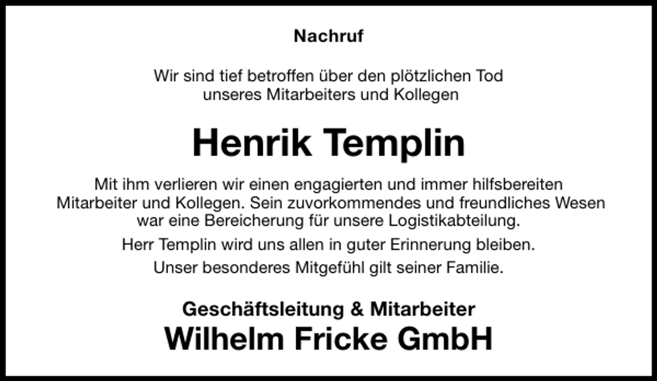 <p>Nachruf<br />Wir sind tief betroffen über den plötzlichen Tod<br />unseres Mitarbeiters und Kollegen</p>
<p>Henrik Templin<br />Mit ihm verlieren wir einen engagierten und immer hilfsbereiten<br />Mitarbeiter und Kollegen. Sein zuvorkommendes und freundliches Wesen<br />war eine Bereicherung für unsere Logistikabteilung.<br />Herr Templin wird uns allen in guter Erinnerung bleiben.<br />Unser besonderes Mitgefühl gilt seiner Familie.</p>
<p>Geschäftsleitung &amp; Mitarbeiter</p>
<p>Wilhelm Fricke GmbH</p>