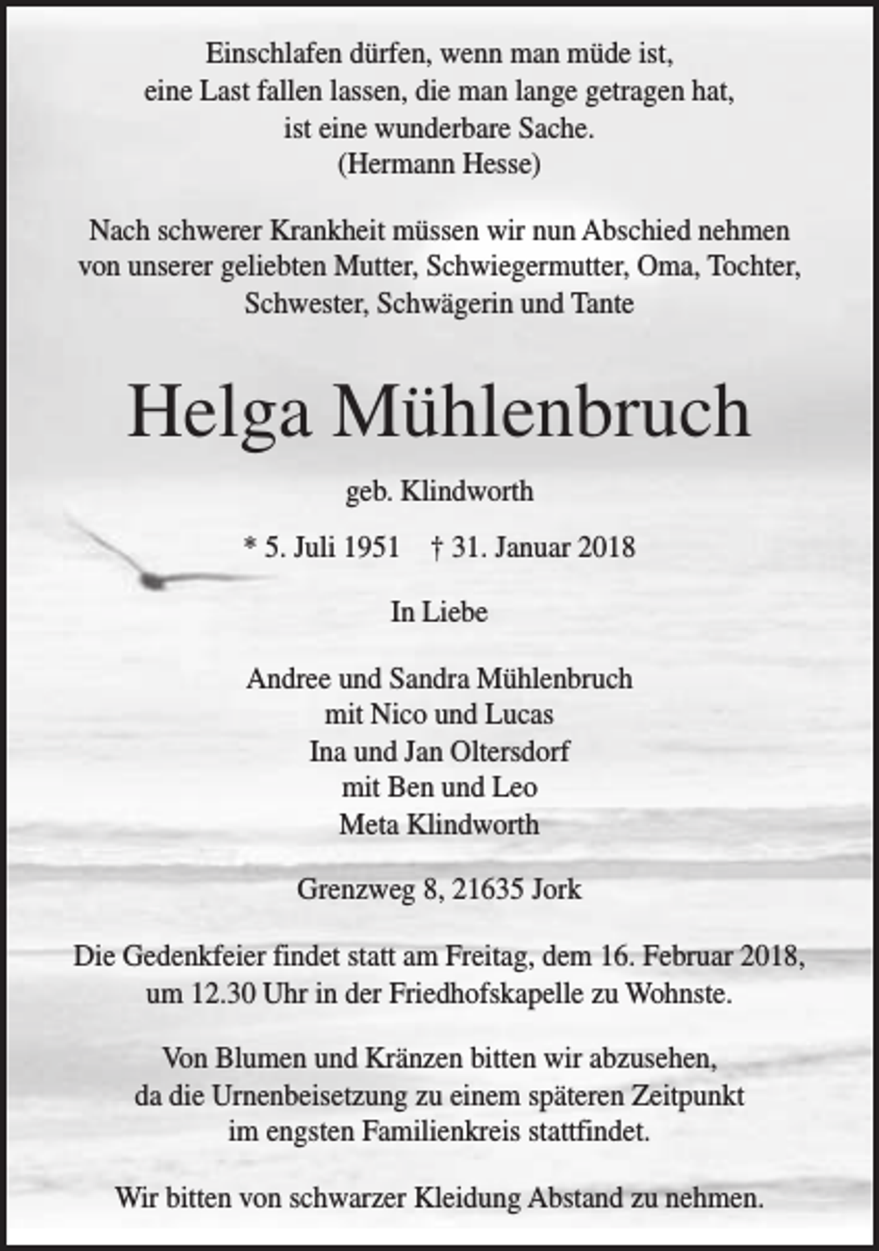 <p>Einschlafen dürfen, wenn man müde ist,<br />eine Last fallen lassen, die man lange getragen hat,<br />ist eine wunderbare Sache.<br />(Hermann Hesse)<br />Nach schwerer Krankheit müssen wir nun Abschied nehmen<br />von unserer geliebten Mutter, Schwiegermutter, Oma, Tochter,<br />Schwester, Schwägerin und Tante</p><p>Helga Mühlenbruch<br />geb. Klindworth<br />* 5. Juli 1951 † 31. Januar 2018<br />In Liebe<br />Andree und Sandra Mühlenbruch<br />mit Nico und Lucas<br />Ina und Jan Oltersdorf<br />mit Ben und Leo<br />Meta Klindworth<br />Grenzweg 8, 21635 Jork<br />Die Gedenkfeier findet statt am Freitag, dem 16. Februar 2018,<br />um 12.30 Uhr in der Friedhofskapelle zu Wohnste.<br />Von Blumen und Kränzen bitten wir abzusehen,<br />da die Urnenbeisetzung zu einem späteren Zeitpunkt<br />im engsten Familienkreis stattfindet.<br />Wir bitten von schwarzer Kleidung Abstand zu nehmen.</p>