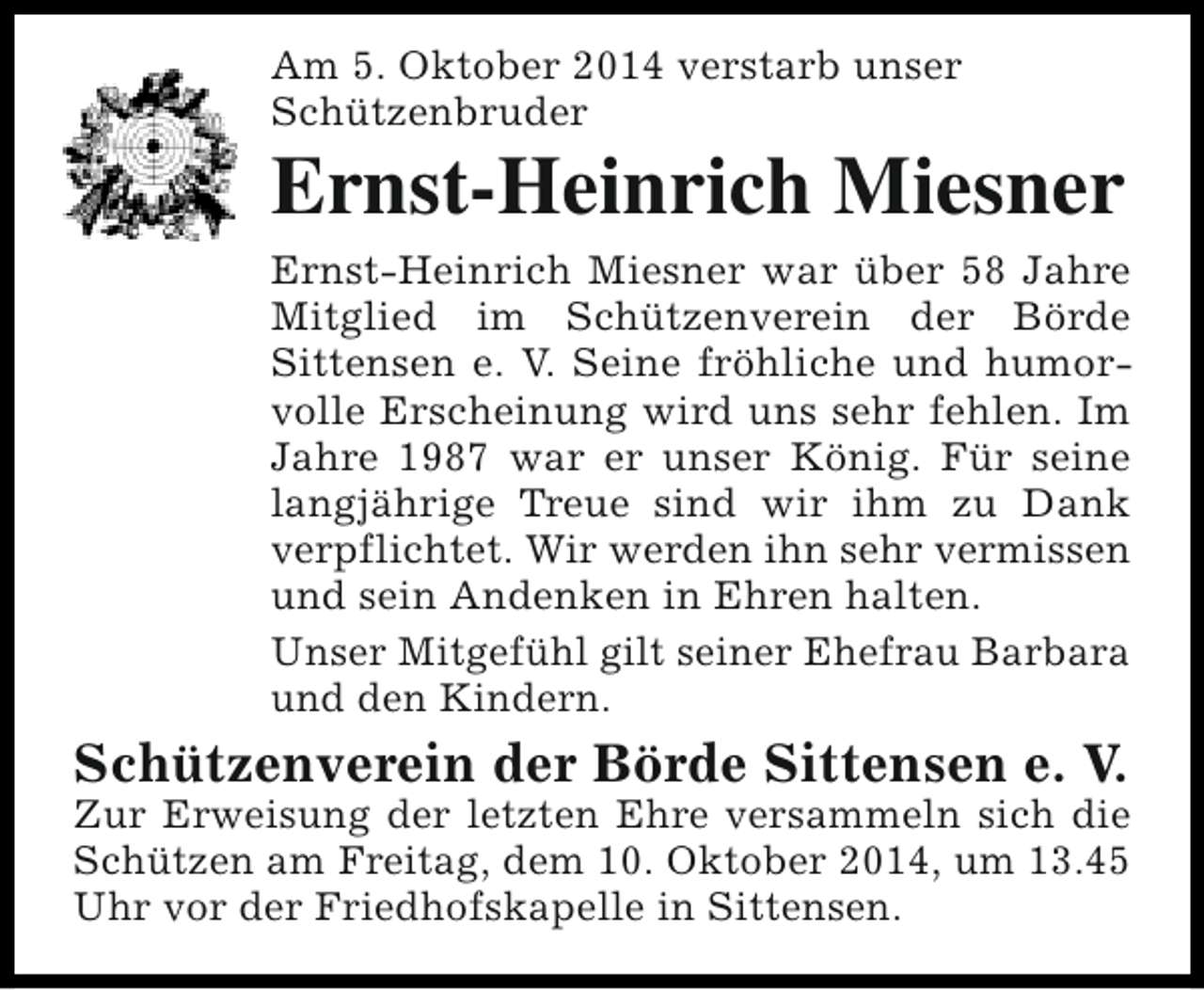 <p>Am 5. Oktober 2014 verstarb unser<br />Schützenbruder</p><p>Ernst-Heinrich Miesner<br />Ernst-Heinrich Miesner war über 58 Jahre<br />Mitglied im Schützenverein der Börde<br />Sittensen e. V. Seine fröhliche und humorvolle Erscheinung wird uns sehr fehlen. Im<br />Jahre 1987 war er unser König. Für seine<br />langjährige Treue sind wir ihm zu Dank<br />verpflichtet. Wir werden ihn sehr vermissen<br />und sein Andenken in Ehren halten.<br />Unser Mitgefühl gilt seiner Ehefrau Barbara<br />und den Kindern.</p><p>Schützenverein der Börde Sittensen e. V.</p><p>Zur Erweisung der letzten Ehre versammeln sich die<br />Schützen am Freitag, dem 10. Oktober 2014, um 13.45<br />Uhr vor der Friedhofskapelle in Sittensen.</p>