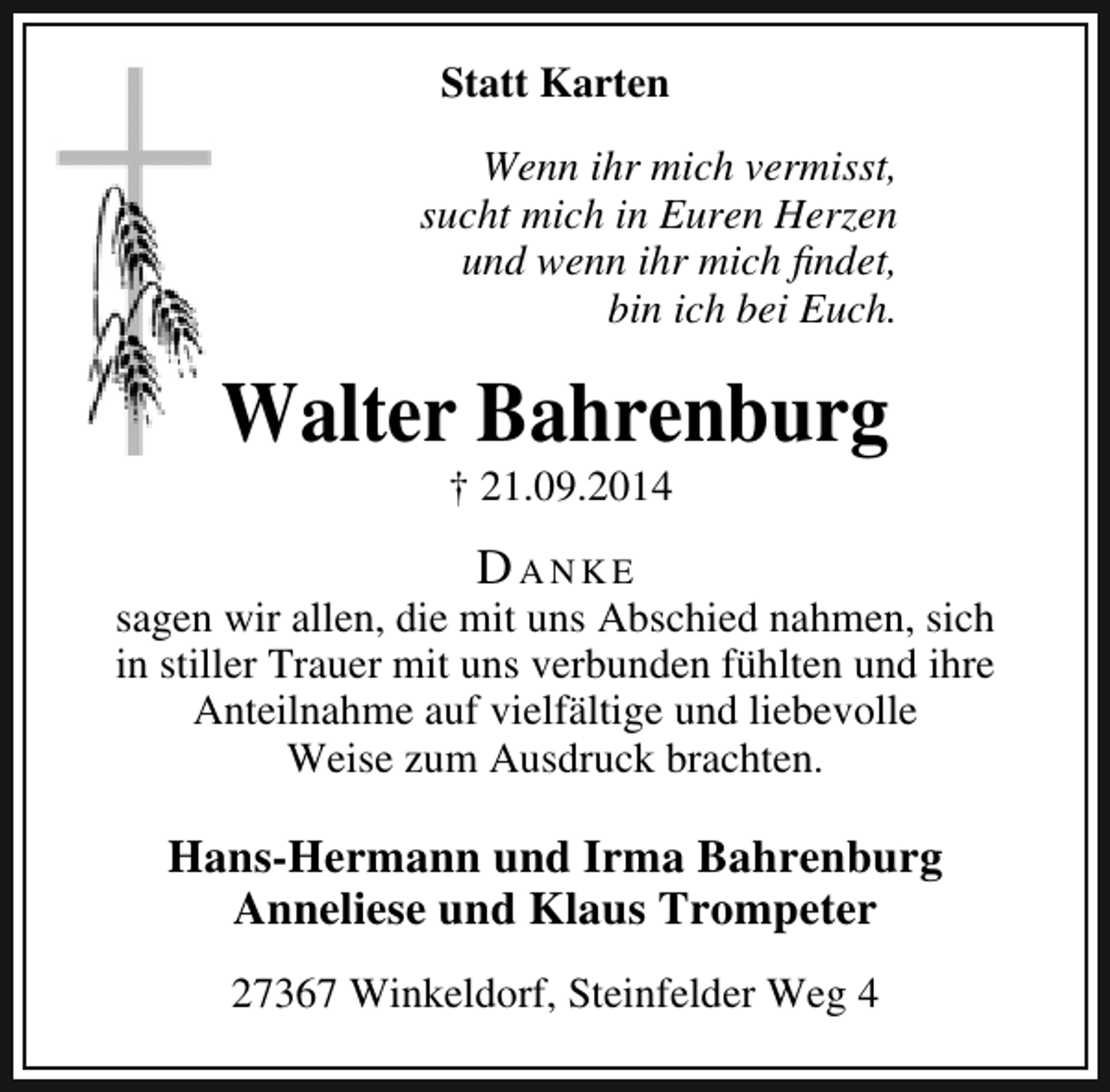 <p>Statt Karten<br />Wenn ihr mich vermisst,<br />sucht mich in Euren Herzen<br />und wenn ihr mich findet,<br />bin ich bei Euch.</p><p>Walter Bahrenburg<br />† 21.09.2014</p><p>Danke</p><p>sagen wir allen, die mit uns Abschied nahmen, sich<br />in stiller Trauer mit uns verbunden fühlten und ihre<br />Anteilnahme auf vielfältige und liebevolle<br />Weise zum Ausdruck brachten.</p><p>Hans-Hermann und Irma Bahrenburg<br />Anneliese und Klaus Trompeter<br />27367 Winkeldorf, Steinfelder Weg 4</p>