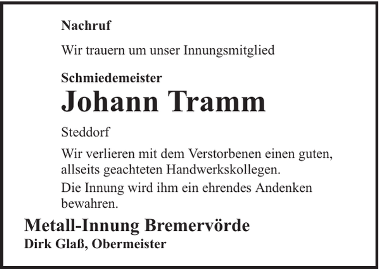 <p>Nachruf<br />Wir trauern um unser Innungsmitglied<br />Schmiedemeister</p><p>Johann Tramm</p><p>Steddorf<br />Wir verlieren mit dem Verstorbenen einen guten,<br />allseits geachteten Handwerkskollegen.<br />Die Innung wird ihm ein ehrendes Andenken<br />bewahren.</p><p>Metall-Innung Bremervörde<br />Dirk Glaß, Obermeister</p>