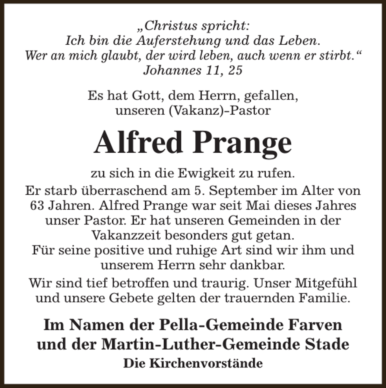 <p>„Christus spricht:<br />Ich bin die Auferstehung und das Leben.<br />Wer an mich glaubt, der wird leben, auch wenn er stirbt.“<br />Johannes 11, 25<br />Es hat Gott, dem Herrn, gefallen,<br />unseren (Vakanz)-Pastor</p><p>Alfred Prange<br />zu sich in die Ewigkeit zu rufen.<br />Er starb überraschend am 5. September im Alter von<br />63 Jahren. Alfred Prange war seit Mai dieses Jahres<br />unser Pastor. Er hat unseren Gemeinden in der<br />Vakanzzeit besonders gut getan.<br />Für seine positive und ruhige Art sind wir ihm und<br />unserem Herrn sehr dankbar.<br />Wir sind tief betroffen und traurig. Unser Mitgefühl<br />und unsere Gebete gelten der trauernden Familie.</p><p>Im Namen der Pella-Gemeinde Farven<br />und der Martin-Luther-Gemeinde Stade<br />Die Kirchenvorstände</p>