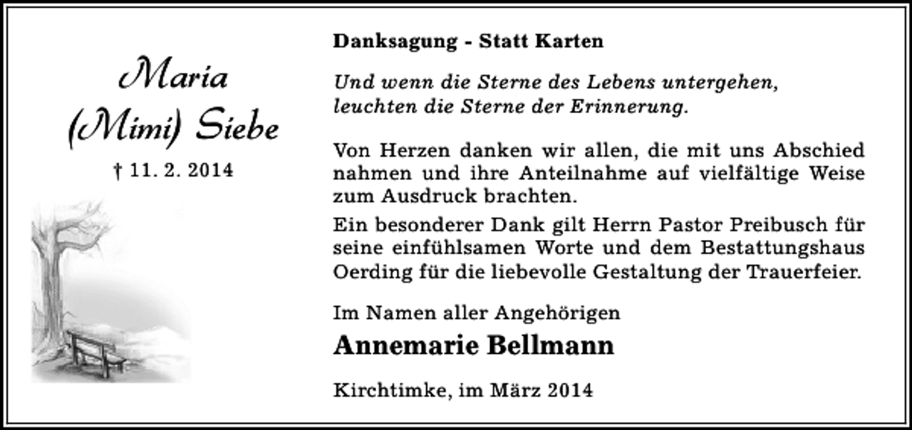 <p>Maria<br />(Mimi) Siebe<br />† 11. 2. 2014</p><p>Danksagung - Statt Karten<br />Und wenn die Sterne des Lebens untergehen,<br />leuchten die Sterne der Erinnerung.<br />Von Herzen danken wir allen, die mit uns Abschied<br />nahmen und ihre Anteilnahme auf vielfältige Weise<br />zum Ausdruck brachten.<br />Ein besonderer Dank gilt Herrn Pastor Preibusch für<br />seine einfühlsamen Worte und dem Bestattungshaus<br />Oerding für die liebevolle Gestaltung der Trauerfeier.<br />Im Namen aller Angehörigen</p><p>Annemarie Bellmann<br />Kirchtimke, im März 2014</p>