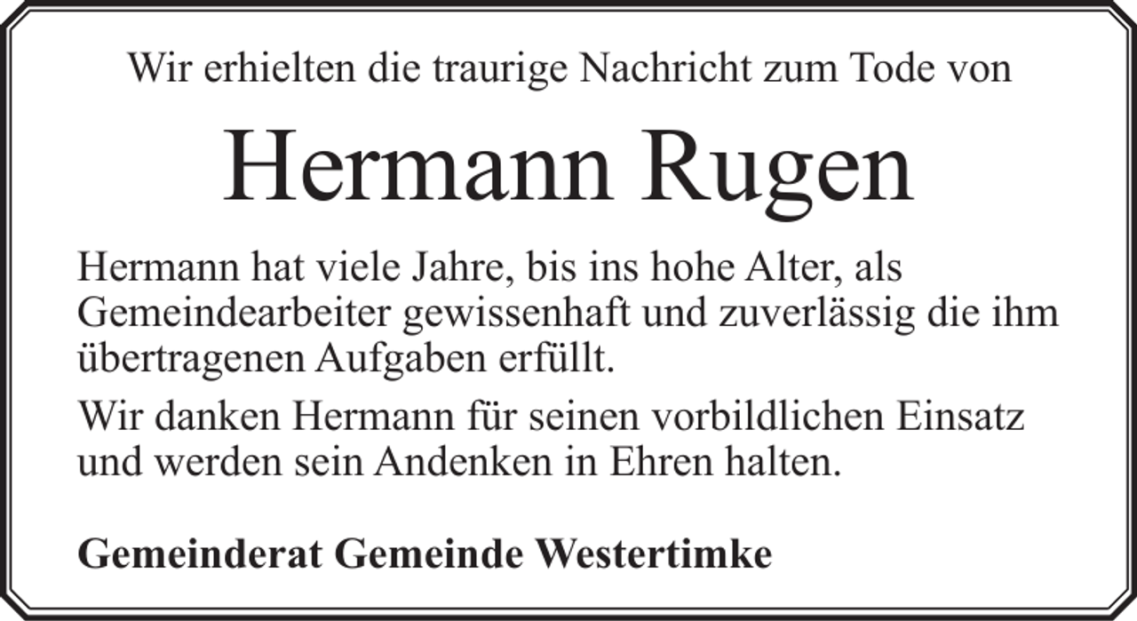 <p>Wir erhielten die traurige Nachricht zum Tode von</p><p>Hermann Rugen<br />Hermann hat viele Jahre, bis ins hohe Alter, als<br />Gemeindearbeiter gewissenhaft und zuverlässig die ihm<br />übertragenen Aufgaben erfüllt.<br />Wir danken Hermann für seinen vorbildlichen Einsatz<br />und werden sein Andenken in Ehren halten.<br />Gemeinderat Gemeinde Westertimke</p>