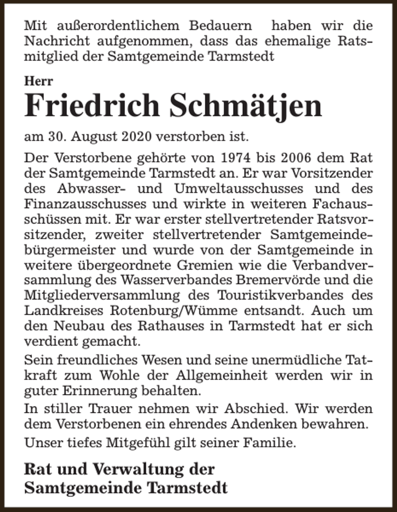 <p>Mit außerordentlichem Bedauern haben wir die<br />Nachricht aufgenommen, dass das ehemalige Ratsmitglied der Samtgemeinde Tarmstedt<br />Herr</p><p>Friedrich Schmätjen<br />am 30. August 2020 verstorben ist.</p><p>Der Verstorbene gehörte von 1974 bis 2006 dem Rat<br />der Samtgemeinde Tarmstedt an. Er war Vorsitzender<br />des Abwasser- und Umweltausschusses und des<br />Finanzausschusses und wirkte in weiteren Fachausschüssen mit. Er war erster stellvertretender Ratsvorsitzender, zweiter stellvertretender Samtgemeindebürgermeister und wurde von der Samtgemeinde in<br />weitere übergeordnete Gremien wie die Verbandversammlung des Wasserverbandes Bremervörde und die<br />Mitgliederversammlung des Touristikverbandes des<br />Landkreises Rotenburg/Wümme entsandt. Auch um<br />den Neubau des Rathauses in Tarmstedt hat er sich<br />verdient gemacht.<br />Sein freundliches Wesen und seine unermüdliche Tatkraft zum Wohle der Allgemeinheit werden wir in<br />guter Erinnerung behalten.<br />In stiller Trauer nehmen wir Abschied. Wir werden<br />dem Verstorbenen ein ehrendes Andenken bewahren.<br />Unser tiefes Mitgefühl gilt seiner Familie.</p><p>Rat und Verwaltung der<br />Samtgemeinde Tarmstedt</p>