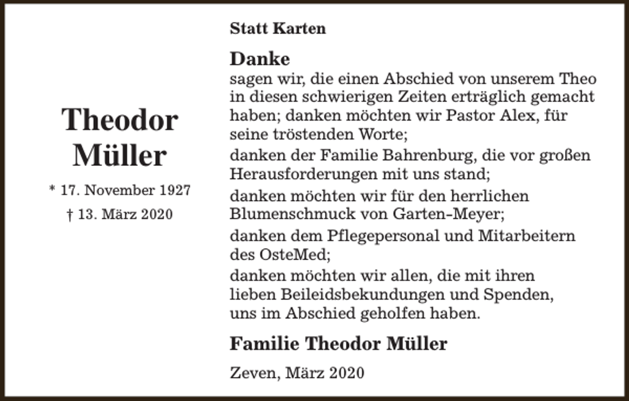 <p>Statt Karten</p><p>Danke</p><p>Theodor<br />Müller<br />* 17. November 1927<br />† 13. März 2020</p><p>sagen wir, die einen Abschied von unserem Theo<br />in diesen schwierigen Zeiten erträglich gemacht<br />haben; danken möchten wir Pastor Alex, für<br />seine tröstenden Worte;<br />danken der Familie Bahrenburg, die vor großen<br />Herausforderungen mit uns stand;<br />danken möchten wir für den herrlichen<br />Blumenschmuck von Garten-Meyer;<br />danken dem Pflegepersonal und Mitarbeitern<br />des OsteMed;<br />danken möchten wir allen, die mit ihren<br />lieben Beileidsbekundungen und Spenden,<br />uns im Abschied geholfen haben.</p><p>Familie Theodor Müller<br />Zeven, März 2020</p>