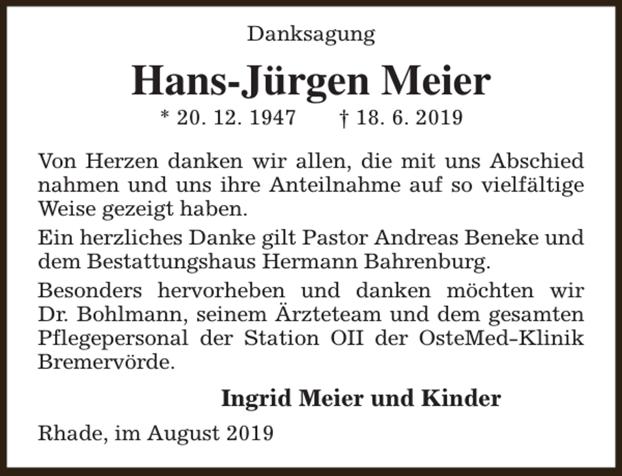 <p>Danksagung</p><p>Hans-Jürgen Meier<br />* 20. 12. 1947</p><p>† 18. 6. 2019</p><p>Von Herzen danken wir allen, die mit uns Abschied<br />nahmen und uns ihre Anteilnahme auf so vielfältige<br />Weise gezeigt haben.<br />Ein herzliches Danke gilt Pastor Andreas Beneke und<br />dem Bestattungshaus Hermann Bahrenburg.<br />Besonders hervorheben und danken möchten wir<br />Dr. Bohlmann, seinem Ärzteteam und dem gesamten<br />Pflegepersonal der Station OII der OsteMed-Klinik<br />Bremervörde.</p><p>Ingrid Meier und Kinder<br />Rhade, im August 2019</p>