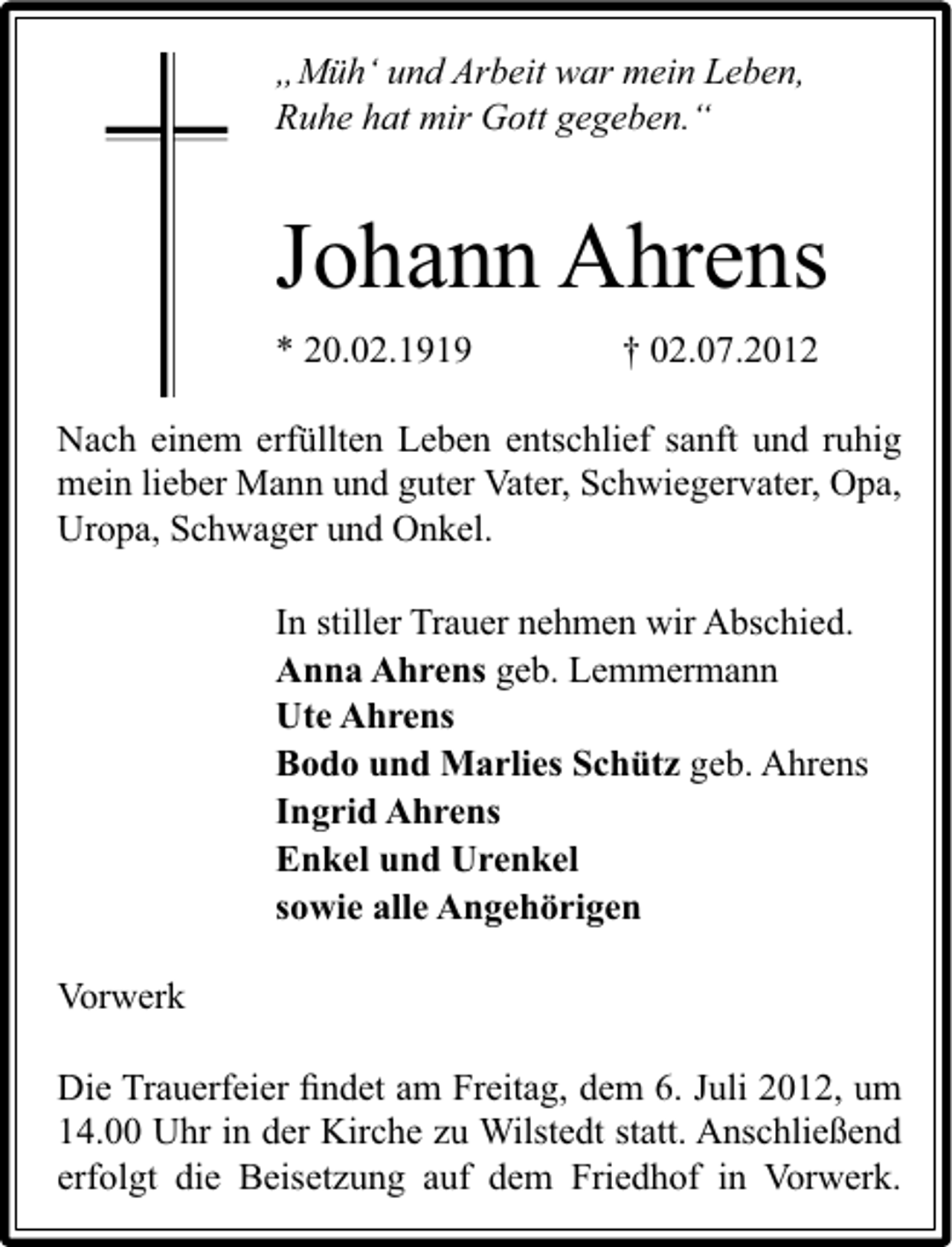 <p>„Müh‘ und Arbeit war mein Leben,<br />Ruhe hat mir Gott gegeben.“</p><p>Johann Ahrens<br />* 20.02.1919</p><p>† 02.07.2012</p><p>Nach einem erfüllten Leben entschlief sanft und ruhig<br />mein lieber Mann und guter Vater, Schwiegervater, Opa,<br />Uropa, Schwager und Onkel.<br />In stiller Trauer nehmen wir Abschied.<br />Anna Ahrens geb. Lemmermann<br />Ute Ahrens<br />Bodo und Marlies Schütz geb. Ahrens<br />Ingrid Ahrens<br />Enkel und Urenkel<br />sowie alle Angehörigen<br />Vorwerk<br />Die Trauerfeier ﬁndet am Freitag, dem 6. Juli 2012, um<br />14.00 Uhr in der Kirche zu Wilstedt statt. Anschließend<br />erfolgt die Beisetzung auf dem Friedhof in Vorwerk.</p>
