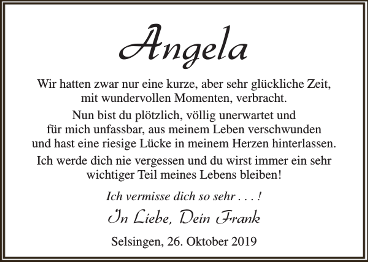 <p>Angela</p><p>Wir hatten zwar nur eine kurze, aber sehr glückliche Zeit,<br />mit wundervollen Momenten, verbracht.<br />Nun bist du plötzlich, völlig unerwartet und<br />für mich unfassbar, aus meinem Leben verschwunden<br />und hast eine riesige Lücke in meinem Herzen hinterlassen.<br />Ich werde dich nie vergessen und du wirst immer ein sehr<br />wichtiger Teil meines Lebens bleiben!<br />Ich vermisse dich so sehr . . . !</p><p>In Liebe, Dein Frank<br />Selsingen, 26. Oktober 2019</p>