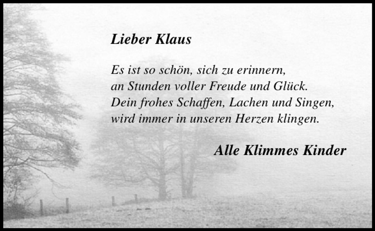 <p>Lieber Klaus<br />Es ist so schön, sich zu erinnern,<br />an Stunden voller Freude und Glück.<br />Dein frohes Schaffen, Lachen und Singen,<br />wird immer in unseren Herzen klingen.</p><p>Alle Klimmes Kinder</p>