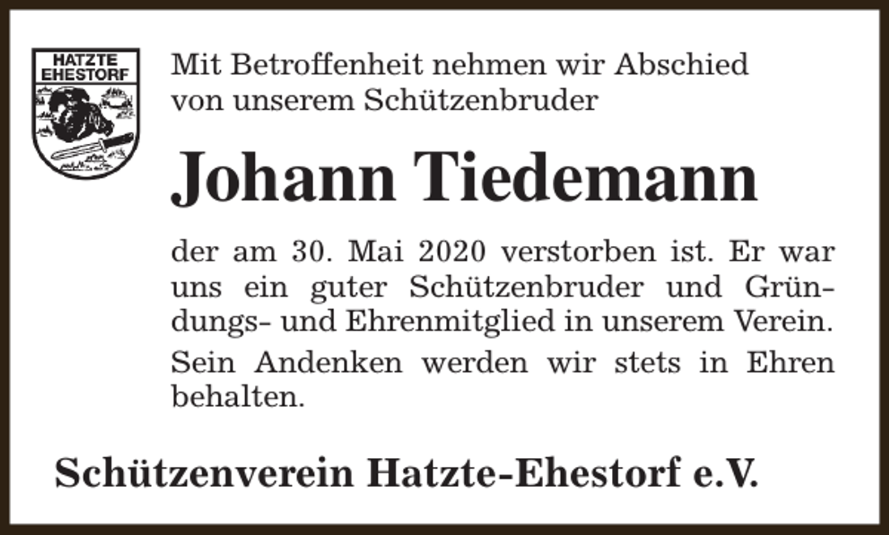 <p>Mit Betroffenheit nehmen wir Abschied<br />von unserem Schützenbruder</p><p>Johann Tiedemann<br />der am 30. Mai 2020 verstorben ist. Er war<br />uns ein guter Schützenbruder und Gründungs- und Ehrenmitglied in unserem Verein.<br />Sein Andenken werden wir stets in Ehren<br />behalten.</p><p>Schützenverein Hatzte-Ehestorf e.V.</p>