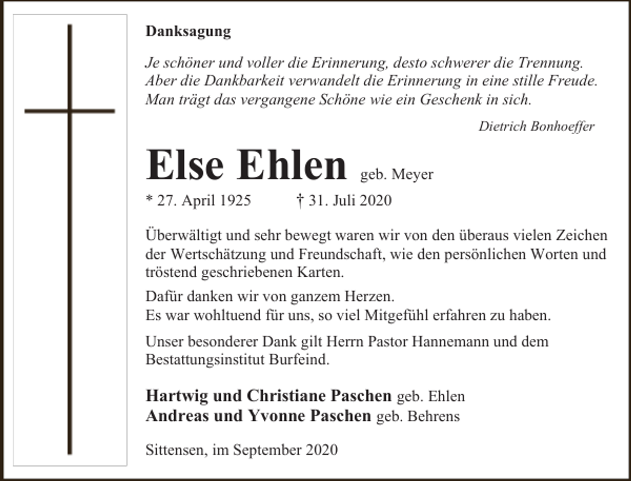 <p>Danksagung<br />Je schöner und voller die Erinnerung, desto schwerer die Trennung.<br />Aber die Dankbarkeit verwandelt die Erinnerung in eine stille Freude.<br />Man trägt das vergangene Schöne wie ein Geschenk in sich.<br />Dietrich Bonhoeffer</p><p>Else Ehlen<br />* 27. April 1925</p><p>geb. Meyer</p><p>† 31. Juli 2020</p><p>Überwältigt und sehr bewegt waren wir von den überaus vielen Zeichen<br />der Wertschätzung und Freundschaft, wie den persönlichen Worten und<br />tröstend geschriebenen Karten.<br />Dafür danken wir von ganzem Herzen.<br />Es war wohltuend für uns, so viel Mitgefühl erfahren zu haben.<br />Unser besonderer Dank gilt Herrn Pastor Hannemann und dem<br />Bestattungsinstitut Burfeind.</p><p>Hartwig und Christiane Paschen geb. Ehlen<br />Andreas und Yvonne Paschen geb. Behrens<br />Sittensen, im September 2020</p>