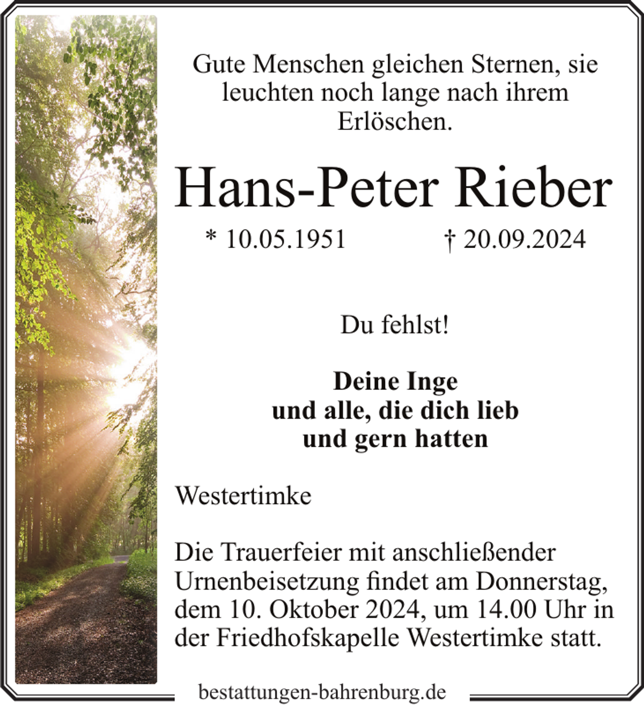 <p>Gute Menschen gleichen Sternen, sie<br />leuchten noch lange nach ihrem<br />Erlöschen.</p><p>Hans-Peter Rieber<br />* 10.05.1951</p><p>† 20.09.2024</p><p>Du fehlst!<br />Deine Inge<br />und alle, die dich lieb<br />und gern hatten<br />Westertimke<br />Die Trauerfeier mit anschließender<br />Urnenbeisetzung findet am Donnerstag,<br />dem 10. Oktober 2024, um 14.00 Uhr in<br />der Friedhofskapelle Westertimke statt.<br />bestattungen-bahrenburg.de</p>