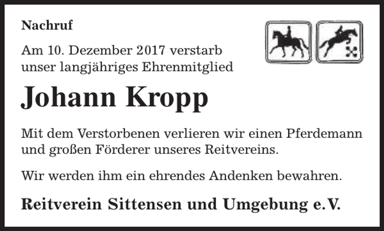 <p>Nachruf<br />Am 10. Dezember 2017 verstarb<br />unser langjähriges Ehrenmitglied</p><p>Johann Kropp<br />Mit dem Verstorbenen verlieren wir einen Pferdemann<br />und großen Förderer unseres Reitvereins.<br />Wir werden ihm ein ehrendes Andenken bewahren.</p><p>Reitverein Sittensen und Umgebung e.V.</p>