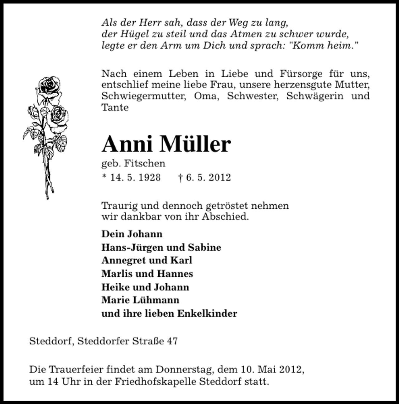 <p>Als der Herr sah, dass der Weg zu lang,<br />der Hügel zu steil und das Atmen zu schwer wurde,<br />legte er den Arm um Dich und sprach: "Komm heim."<br />Nach einem Leben in Liebe und Fürsorge für uns,<br />entschlief meine liebe Frau, unsere herzensgute Mutter,<br />Schwiegermutter, Oma, Schwester, Schwägerin und<br />Tante</p><p>Anni Müller<br />geb. Fitschen<br />* 14. 5. 1928</p><p>† 6. 5. 2012</p><p>Traurig und dennoch getröstet nehmen<br />wir dankbar von ihr Abschied.<br />Dein Johann<br />Hans-Jürgen und Sabine<br />Annegret und Karl<br />Marlis und Hannes<br />Heike und Johann<br />Marie Lühmann<br />und ihre lieben Enkelkinder<br />Steddorf, Steddorfer Straße 47<br />Die Trauerfeier findet am Donnerstag, dem 10. Mai 2012,<br />um 14 Uhr in der Friedhofskapelle Steddorf statt.</p>