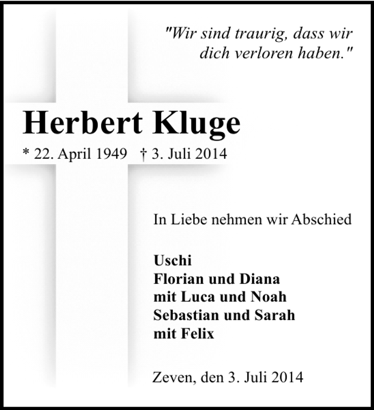 <p>″Wir sind traurig, dass wir<br />"<br />dich verloren haben.″</p><p>Herbert Kluge<br />* 22. April 1949 † 3. Juli 2014</p><p>In Liebe nehmen wir Abschied<br />Uschi<br />Florian und Diana<br />mit Luca und Noah<br />Sebastian und Sarah<br />mit Felix<br />Zeven, den 3. Juli 2014</p>