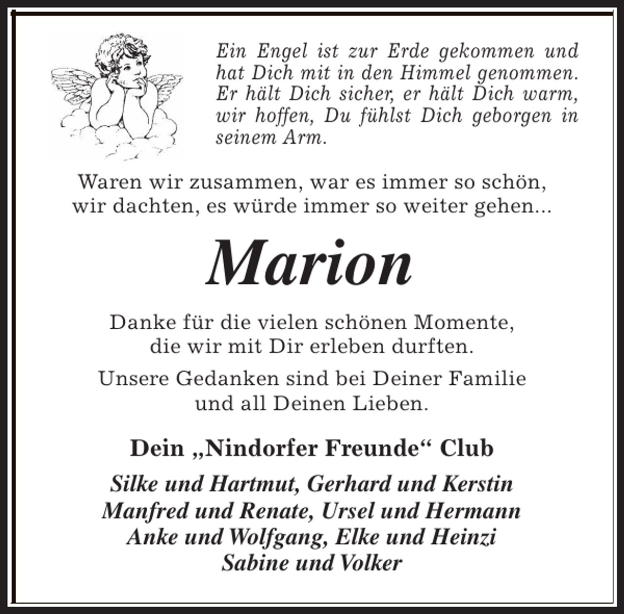 <p>Ein Engel ist zur Erde gekommen und<br />hat Dich mit in den Himmel genommen.<br />Er hält Dich sicher, er hält Dich warm,<br />wir hoffen, Du fühlst Dich geborgen in<br />seinem Arm.<br />Waren wir zusammen, war es immer so schön,<br />wir dachten, es würde immer so weiter gehen...</p><p>Marion<br />Danke für die vielen schönen Momente,<br />die wir mit Dir erleben durften.<br />Unsere Gedanken sind bei Deiner Familie<br />und all Deinen Lieben.</p><p>Dein „Nindorfer Freunde“ Club<br />Silke und Hartmut, Gerhard und Kerstin<br />Manfred und Renate, Ursel und Hermann<br />Anke und Wolfgang, Elke und Heinzi<br />Sabine und Volker</p>