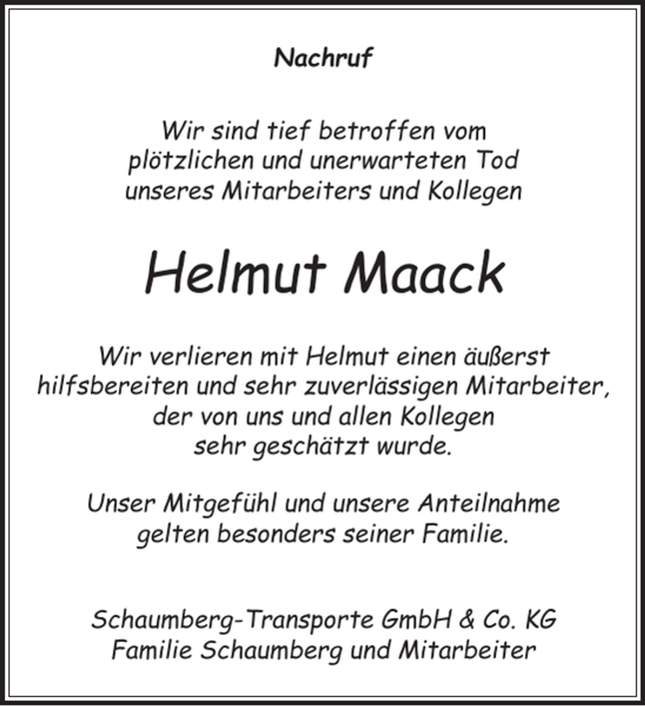 <p>Nachruf<br />Wir sind tief betroffen vom<br />plötzlichen und unerwarteten Tod<br />unseres Mitarbeiters und Kollegen</p><p>Helmut Maack<br />Wir verlieren mit Helmut einen äußerst<br />hilfsbereiten und sehr zuverlässigen Mitarbeiter,<br />der von uns und allen Kollegen<br />sehr geschätzt wurde.<br />Unser Mitgefühl und unsere Anteilnahme<br />gelten besonders seiner Familie.<br />Schaumberg-Transporte GmbH &amp; Co. KG<br />Familie Schaumberg und Mitarbeiter</p>