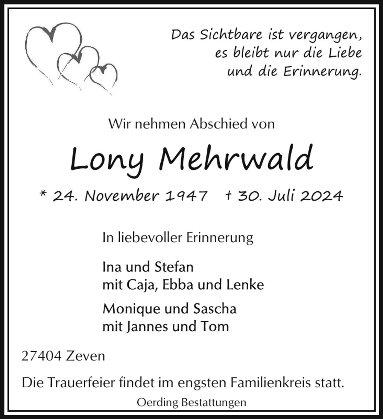<p>Das Sichtbare ist vergangen,<br />es bleibt nur die Liebe<br />und die Erinnerung.</p><p>Wir nehmen Abschied von</p><p>Lony Mehrwald<br />* 24. November 1947</p><p>† 30. Juli 2024</p><p>In liebevoller Erinnerung</p><p>27404 Zeven<br />Die Trauerfeier findet im engsten Familienkreis statt.<br />Oerding Bestattungen</p>