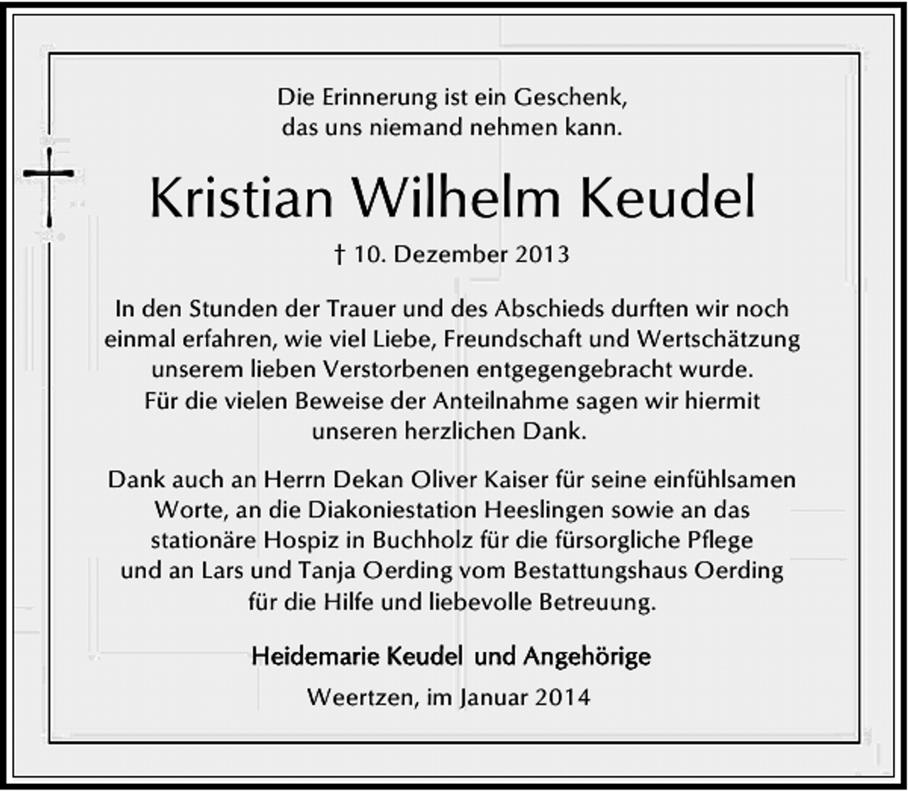 <p>Die Erinnerung ist ein Geschenk,<br />das uns niemand nehmen kann.</p><p>Kristian Wilhelm Keudel<br />† 10. Dezember 2013<br />In den Stunden der Trauer und des Abschieds durften wir noch<br />einmal erfahren, wie viel Liebe, Freundschaft und Wertschätzung<br />unserem lieben Verstorbenen entgegengebracht wurde.<br />Für die vielen Beweise der Anteilnahme sagen wir hiermit<br />unseren herzlichen Dank.<br />Dank auch an Herrn Dekan Oliver Kaiser für seine einfühlsamen<br />Worte, an die Diakoniestation Heeslingen sowie an das<br />stationäre Hospiz in Buchholz für die fürsorgliche Pflege<br />und an Lars und Tanja Oerding vom Bestattungshaus Oerding<br />für die Hilfe und liebevolle Betreuung.<br />Weertzen, im Januar 2014</p>
