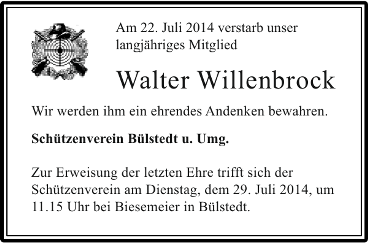 <p>Am 22. Juli 2014 verstarb unser<br />langjähriges Mitglied</p><p>Walter Willenbrock<br />Wir werden ihm ein ehrendes Andenken bewahren.<br />Schützenverein Bülstedt u. Umg.<br />Zur Erweisung der letzten Ehre trifft sich der<br />Schützenverein am Dienstag, dem 29. Juli 2014, um<br />11.15 Uhr bei Biesemeier in Bülstedt.</p>