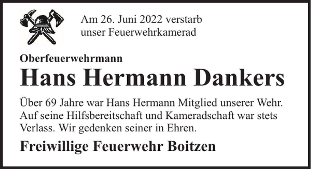 <p>Am 26. Juni 2022 verstarb<br />unser Feuerwehrkamerad<br />Oberfeuerwehrmann</p><p>Hans Hermann Dankers</p><p>Über 69 Jahre war Hans Hermann Mitglied unserer Wehr.<br />Auf seine Hilfsbereitschaft und Kameradschaft war stets<br />Verlass. Wir gedenken seiner in Ehren.</p><p>Freiwillige Feuerwehr Boitzen</p>