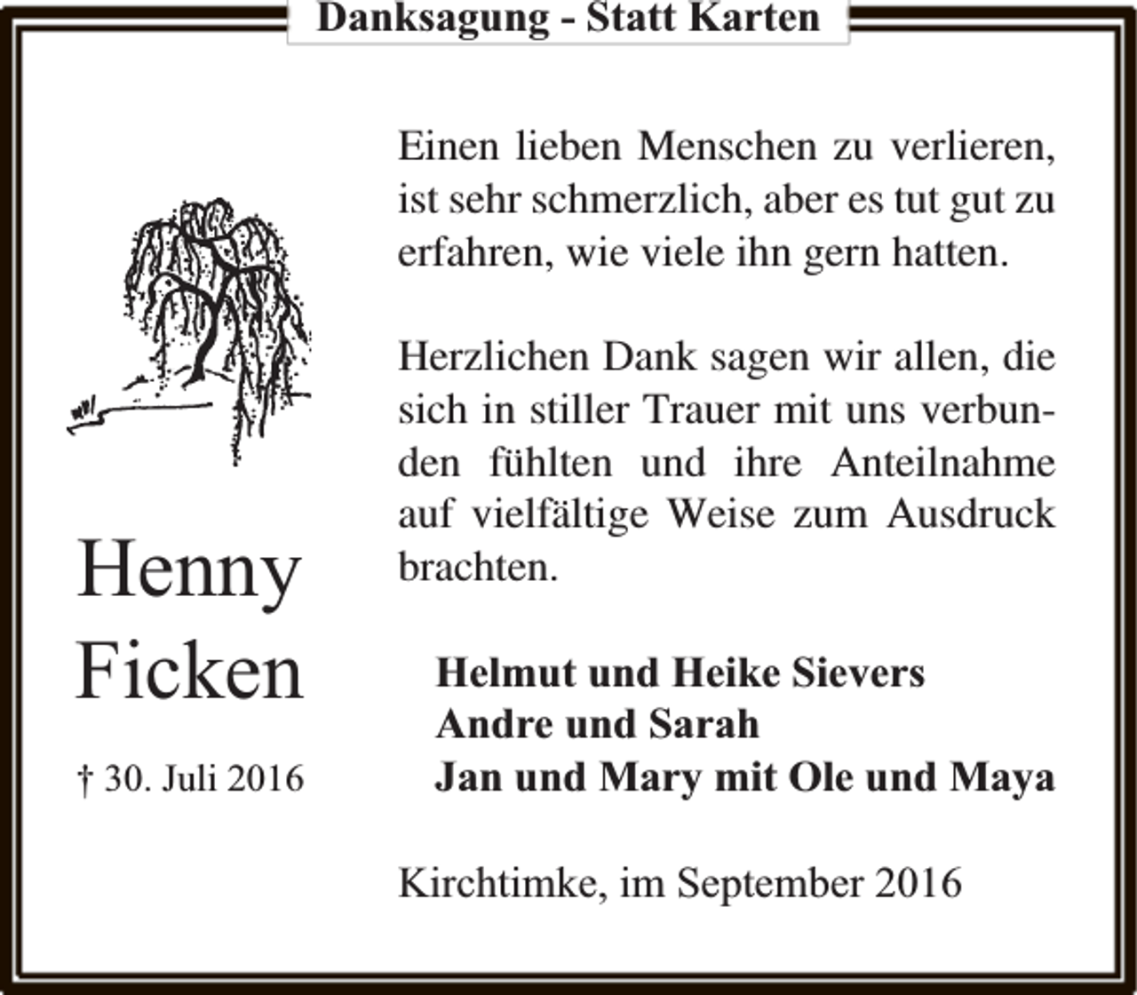 <p>Danksagung - Statt Karten<br />Einen lieben Menschen zu verlieren,<br />ist sehr schmerzlich, aber es tut gut zu<br />erfahren, wie viele ihn gern hatten.</p><p>Henny<br />Ficken<br />† 30. Juli 2016</p><p>Herzlichen Dank sagen wir allen, die<br />sich in stiller Trauer mit uns verbunden fühlten und ihre Anteilnahme<br />auf vielfältige Weise zum Ausdruck<br />brachten.<br />Helmut und Heike Sievers<br />Andre und Sarah<br />Jan und Mary mit Ole und Maya<br />Kirchtimke, im September 2016</p>