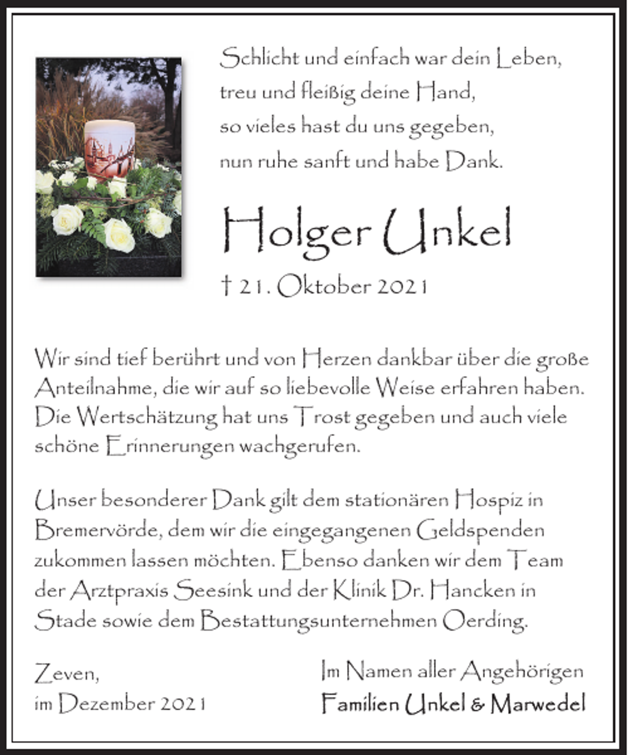<p>Schlicht und einfach war dein Leben,<br />treu und fleißig deine Hand,<br />so vieles hast du uns gegeben,<br />nun ruhe sanft und habe Dank.</p><p>Holger Unkel<br />† 21. Oktober 2021<br />Wir sind tief berührt und von Herzen dankbar über die große<br />Anteilnahme, die wir auf so liebevolle Weise erfahren haben.<br />Die Wertschätzung hat uns Trost gegeben und auch viele<br />schöne Erinnerungen wachgerufen.<br />Unser besonderer Dank gilt dem stationären Hospiz in<br />Bremervörde, dem wir die eingegangenen Geldspenden<br />zukommen lassen möchten. Ebenso danken wir dem Team<br />der Arztpraxis Seesink und der Klinik Dr. Hancken in<br />Stade sowie dem Bestattungsunternehmen Oerding.<br />Zeven,<br />im Dezember 2021</p><p>Im Namen aller Angehörigen</p>