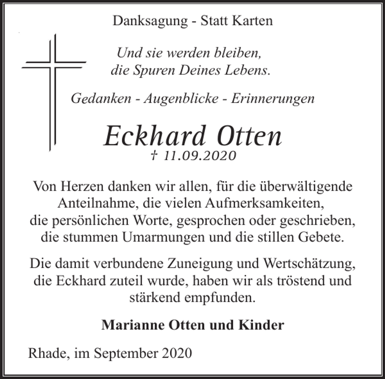 <p>Danksagung - Statt Karten<br />Und sie werden bleiben,<br />die Spuren Deines Lebens.<br />Geedanken - Augenblicke - Erinnerungen</p><p>Eckhard<br />Otten<br />† 11.09.2020<br />Von Herzen danken wir allen, für die überwältigende<br />Anteilnahme, die vielen Aufmerksamkeiten,<br />die persönlichen Worte, gesprochen oder geschrieben,<br />die stummen Umarmungen und die stillen Gebete.<br />Die damit verbundene Zuneigung und Wertschätzung,<br />die Eckhard zuteil wurde, haben wir als tröstend und<br />stärkend empfunden.<br />Marianne Otten und Kinder<br />Rhade, im September 2020</p>