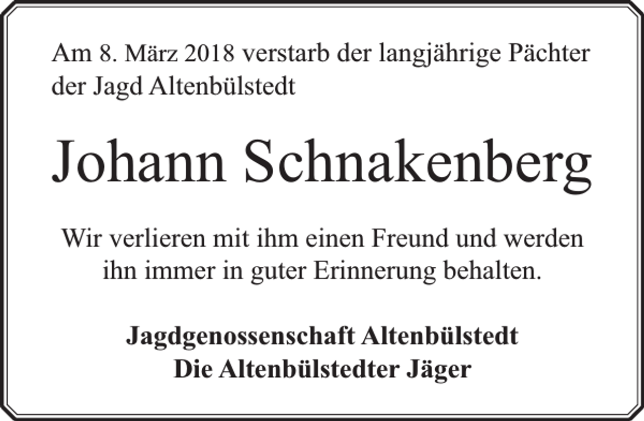 <p>Am 8. März 2018 verstarb der langjährige Pächter<br />der Jagd Altenbülstedt</p><p>Johann Schnakenberg<br />Wir verlieren mit ihm einen Freund und werden<br />ihn immer in guter Erinnerung behalten.<br />Jagdgenossenschaft Altenbülstedt<br />Die Altenbülstedter Jäger</p>