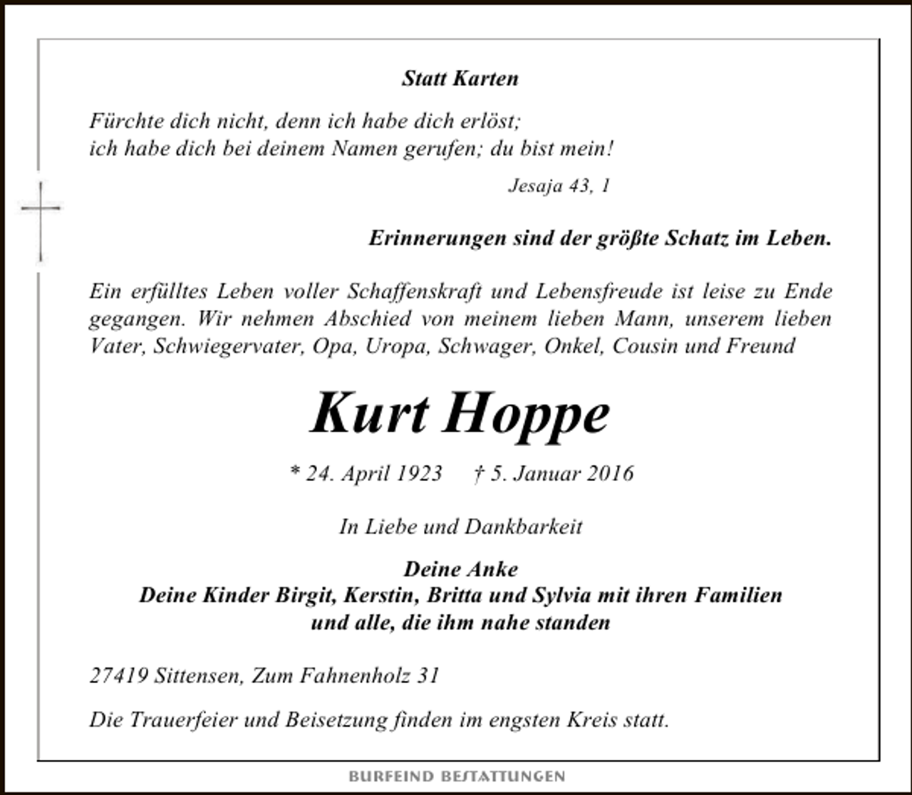 <p>Statt Karten<br />Fürchte dich nicht, denn ich habe dich erlöst;<br />ich habe dich bei deinem Namen gerufen; du bist mein!<br />Jesaja 43, 1</p><p>Erinnerungen sind der größte Schatz im Leben.<br />Ein erfülltes Leben voller Schaffenskraft und Lebensfreude ist leise zu Ende<br />gegangen. Wir nehmen Abschied von meinem lieben Mann, unserem lieben<br />Vater, Schwiegervater, Opa, Uropa, Schwager, Onkel, Cousin und Freund</p><p>Kurt Hoppe<br />* 24. April 1923</p><p>† 5. Januar 2016</p><p>In Liebe und Dankbarkeit<br />Deine Anke<br />Deine Kinder Birgit, Kerstin, Britta und Sylvia mit ihren Familien<br />und alle, die ihm nahe standen<br />27419 Sittensen, Zum Fahnenholz 31<br />Die Trauerfeier und Beisetzung finden im engsten Kreis statt.<br />Burfeind Bestattungen</p>